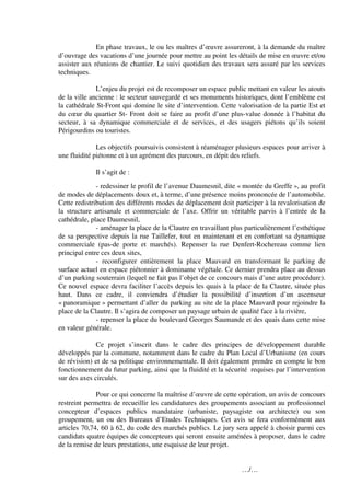 En phase travaux, le ou les maîtres d’œuvre assureront, à la demande du maître
d’ouvrage des vacations d’une journée pour mettre au point les détails de mise en œuvre et/ou
assister aux réunions de chantier. Le suivi quotidien des travaux sera assuré par les services
techniques.

              L’enjeu du projet est de recomposer un espace public mettant en valeur les atouts
de la ville ancienne : le secteur sauvegardé et ses monuments historiques, dont l’emblème est
la cathédrale St-Front qui domine le site d’intervention. Cette valorisation de la partie Est et
du cœur du quartier St- Front doit se faire au profit d’une plus-value donnée à l’habitat du
secteur, à sa dynamique commerciale et de services, et des usagers piétons qu’ils soient
Périgourdins ou touristes.

              Les objectifs poursuivis consistent à réaménager plusieurs espaces pour arriver à
une fluidité piétonne et à un agrément des parcours, en dépit des reliefs.

             Il s’agit de :
              - redessiner le profil de l’avenue Daumesnil, dite « montée du Greffe », au profit
de modes de déplacements doux et, à terme, d’une présence moins prononcée de l’automobile.
Cette redistribution des différents modes de déplacement doit participer à la revalorisation de
la structure artisanale et commerciale de l’axe. Offrir un véritable parvis à l’entrée de la
cathédrale, place Daumesnil,
              - aménager la place de la Clautre en travaillant plus particulièrement l’esthétique
de sa perspective depuis la rue Taillefer, tout en maintenant et en confortant sa dynamique
commerciale (pas-de porte et marchés). Repenser la rue Denfert-Rochereau comme lien
principal entre ces deux sites,
              - reconfigurer entièrement la place Mauvard en transformant le parking de
surface actuel en espace piétonnier à dominante végétale. Ce dernier prendra place au dessus
d’un parking souterrain (lequel ne fait pas l’objet de ce concours mais d’une autre procédure).
Ce nouvel espace devra faciliter l’accès depuis les quais à la place de la Clautre, située plus
haut. Dans ce cadre, il conviendra d’étudier la possibilité d’insertion d’un ascenseur
« panoramique » permettant d’aller du parking au site de la place Mauvard pour rejoindre la
place de la Clautre. Il s’agira de composer un paysage urbain de qualité face à la rivière,
              - repenser la place du boulevard Georges Saumande et des quais dans cette mise
en valeur générale.

              Ce projet s’inscrit dans le cadre des principes de développement durable
développés par la commune, notamment dans le cadre du Plan Local d’Urbanisme (en cours
de révision) et de sa politique environnementale. Il doit également prendre en compte le bon
fonctionnement du futur parking, ainsi que la fluidité et la sécurité requises par l’intervention
sur des axes circulés.

              Pour ce qui concerne la maîtrise d’œuvre de cette opération, un avis de concours
restreint permettra de recueillir les candidatures des groupements associant au professionnel
concepteur d’espaces publics mandataire (urbaniste, paysagiste ou architecte) ou son
groupement, un ou des Bureaux d’Etudes Techniques. Cet avis se fera conformément aux
articles 70,74, 60 à 62, du code des marchés publics. Le jury sera appelé à choisir parmi ces
candidats quatre équipes de concepteurs qui seront ensuite aménées à proposer, dans le cadre
de la remise de leurs prestations, une esquisse de leur projet.


                                                                  …/…
 