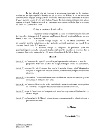 Le jury désigné pour ce concours se prononcera à nouveau sur les esquisses
remises par les équipes présélectionnées, ce qui permettra de désigner le ou les lauréats du
concours puis d’engager les négociations nécessaires à la conclusion d’un marché de maîtrise
d’œuvre qui sera soumis à votre approbation. Chacun des trois soumissionnaires non retenus
recevra, au titre de l’indemnisation de ses prestations, une somme forfaitaire dont le montant a
été fixé à 26 000 euros hors taxes.

                            Ce jury se constituera de trois collèges :

                       - le premier collège comprendra le Maire ou son représentant, président,
de 5 membres titulaires et de 5 membres suppléants du Conseil Municipal élus en son sein
lors de la séance du 17 septembre 2005 ;
                       - le second collège désigné par M. le Maire comportera des
personnalités dont la participation au jury présente un intérêt particulier au regard de ce
concours, dans la limite de 5 personnes ;
                       - le troisième collège se composera de personnes ayant une
qualification professionnelle équivalente à celle exigée pour les candidats au concours, dans la
proportion d’au moins un tiers du jury. Ils seront désignés par le Président du jury. »

                                               - DECIDE -

Article 1° : - d’approuver les objectifs poursuivis par le projet qui constitueront la base du
               programme décrit dans le cahier des charges techniques soumis aux concepteurs,

Article 2° : - de procéder à la dévolution d’un marché de maîtrise d’œuvre relatif à l’opération
               désignée au moyen d’un concours restreint, conformément à la procédure décrite
               ci-dessus,

Article 3° : - d’autoriser l’indemnisation des trois candidats non retenus au concours pour un
               montant de 26 000 euros hors taxes,

Article 4° : - d’autoriser Monsieur Le Maire à solliciter les aides financières de tout organisme
               ou collectivité susceptible de concourir au financement des travaux,

Article 5° : - que le financement de la dépense soit assuré au moyen des crédits inscrits à cet
               effet au budget,

Article 6° : - d’autoriser M. le Maire à prendre toutes mesures nécessaires à l’exécution de la
               présente délibération.


                                                                           Le Maire,



                                                                         Xavier DARCOS



Délibération publiée le :
28 novembre 2006
 