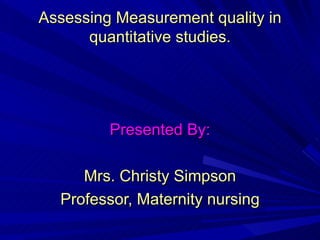 Assessing Measurement quality in quantitative studies. Presented By: Mrs. Christy Simpson Professor, Maternity nursing 