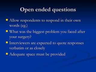 Open ended questions
   Allow respondents to respond in their own
    words (eg.)
   What was the biggest problem you faced after
    your surgery?
   Interviewers are expected to quote responses
    verbatim or as closely
   Adequate space must be provided
 