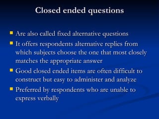 Closed ended questions

   Are also called fixed alternative questions
   It offers respondents alternative replies from
    which subjects choose the one that most closely
    matches the appropriate answer
   Good closed ended items are often difficult to
    construct but easy to administer and analyze
   Preferred by respondents who are unable to
    express verbally
 