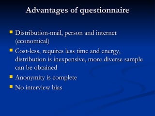 Advantages of questionnaire

   Distribution-mail, person and internet
    (economical)
   Cost-less, requires less time and energy,
    distribution is inexpensive, more diverse sample
    can be obtained
   Anonymity is complete
   No interview bias
 