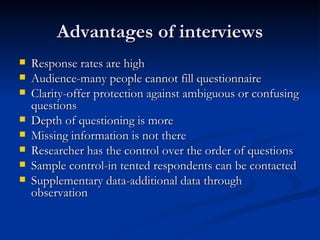 Advantages of interviews
   Response rates are high
   Audience-many people cannot fill questionnaire
   Clarity-offer protection against ambiguous or confusing
    questions
   Depth of questioning is more
   Missing information is not there
   Researcher has the control over the order of questions
   Sample control-in tented respondents can be contacted
   Supplementary data-additional data through
    observation
 