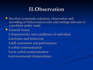 II.Observation
 Involves systematic selection, observation and
  recording of behaviours,events and settings relevant to
  a problem under study
 General issues;
  1.characteristics and conditions of individual
  2.activities and behaviour
  3.skill attainment and performance
  4.verbal communication
  5.non verbal communication
  6.environmental characteristics
 