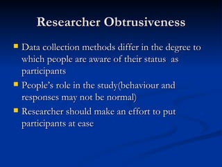 Researcher Obtrusiveness
   Data collection methods differ in the degree to
    which people are aware of their status as
    participants
   People’s role in the study(behaviour and
    responses may not be normal)
   Researcher should make an effort to put
    participants at ease
 