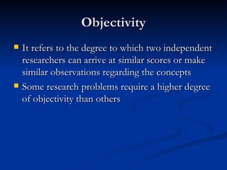 Objectivity
   It refers to the degree to which two independent
    researchers can arrive at similar scores or make
    similar observations regarding the concepts
   Some research problems require a higher degree
    of objectivity than others
 