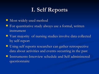I. Self Reports
   Most widely used method
   For quantitative study always use a formal, written
    instrument
   Vast majority of nursing studies involve data collected
    by self-report
   Using self reports researcher can gather retrospective
    data about activities and events occurring in the past
   Instruments-Interview schedule and Self administered
    questionnaire
 