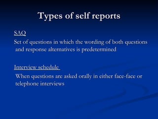 Types of self reports
SAQ
Set of questions in which the wording of both questions
and response alternatives is predetermined

Interview schedule
 When questions are asked orally in either face-face or
 telephone interviews
 