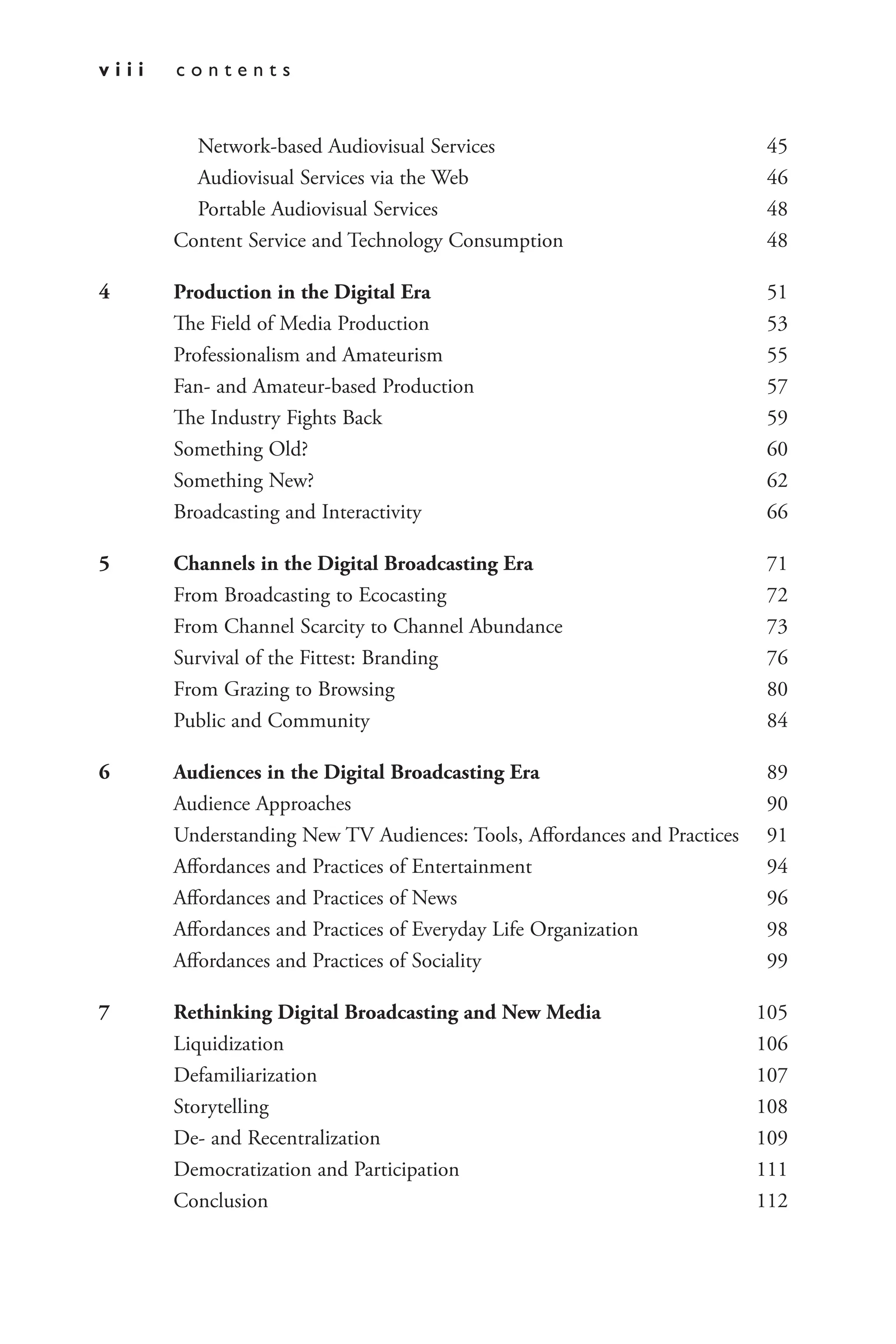 v i i i c o n t e n t s
Network-based Audiovisual Services 45
Audiovisual Services via the Web 46
Portable Audiovisual Services 48
Content Service and Technology Consumption 48
4 Production in the Digital Era 51
The Field of Media Production 53
Professionalism and Amateurism 55
Fan- and Amateur-based Production 57
The Industry Fights Back 59
Something Old? 60
Something New? 62
Broadcasting and Interactivity 66
5 Channels in the Digital Broadcasting Era 71
From Broadcasting to Ecocasting 72
From Channel Scarcity to Channel Abundance 73
Survival of the Fittest: Branding 76
From Grazing to Browsing 80
Public and Community 84
6 Audiences in the Digital Broadcasting Era 89
Audience Approaches 90
Understanding New TV Audiences: Tools, Affordances and Practices 91
Affordances and Practices of Entertainment 94
Affordances and Practices of News 96
Affordances and Practices of Everyday Life Organization 98
Affordances and Practices of Sociality 99
7 Rethinking Digital Broadcasting and New Media 105
Liquidization 106
Defamiliarization 107
Storytelling 108
De- and Recentralization 109
Democratization and Participation 111
Conclusion 112
 