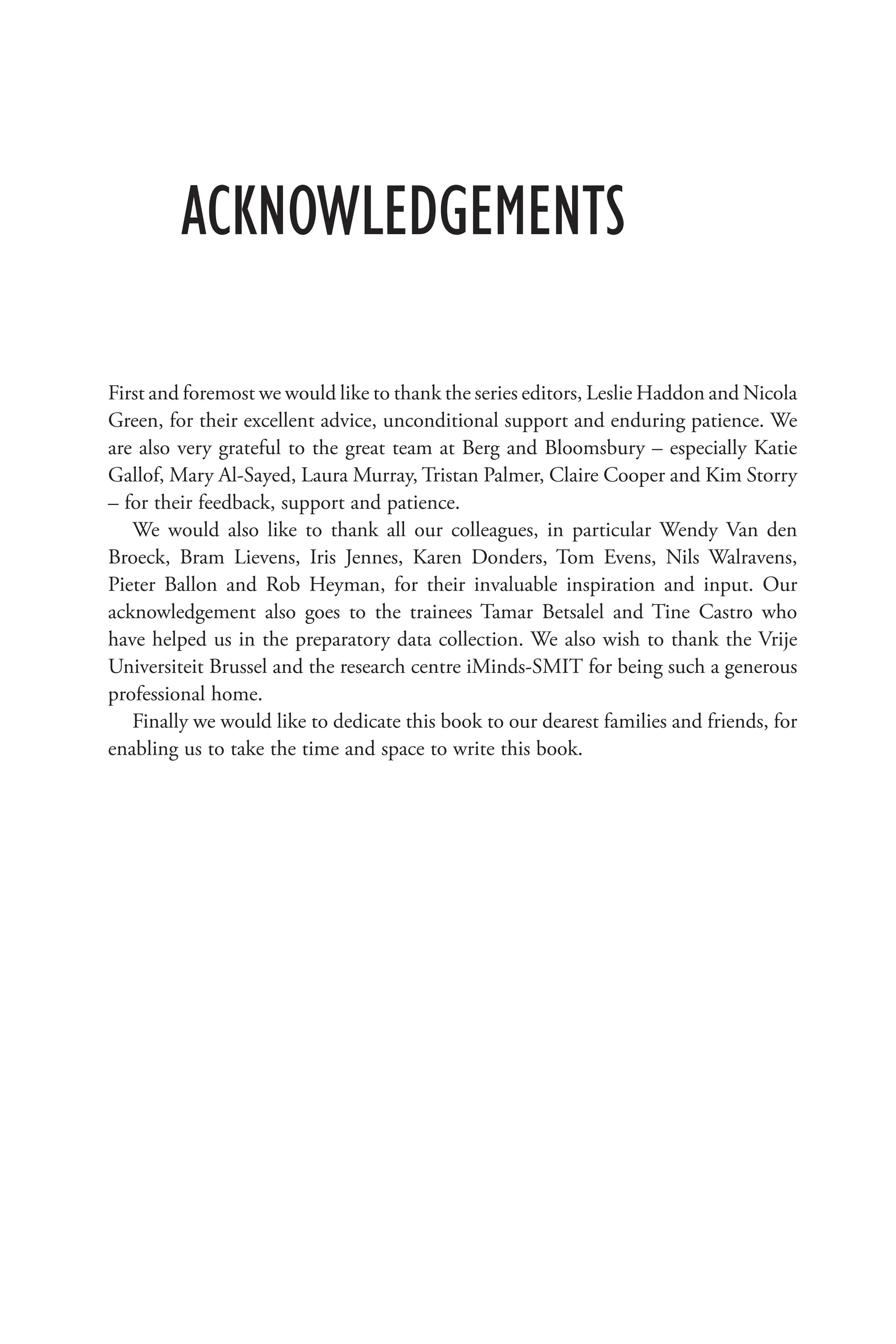ACKNOWLEDGEMENTS
First and foremost we would like to thank the series editors, Leslie Haddon and Nicola
Green, for their excellent advice, unconditional support and enduring patience. We
are also very grateful to the great team at Berg and Bloomsbury – especially Katie
Gallof, Mary Al-Sayed, Laura Murray, Tristan Palmer, Claire Cooper and Kim Storry
– for their feedback, support and patience.
We would also like to thank all our colleagues, in particular Wendy Van den
Broeck, Bram Lievens, Iris Jennes, Karen Donders, Tom Evens, Nils Walravens,
Pieter Ballon and Rob Heyman, for their invaluable inspiration and input. Our
acknowledgement also goes to the trainees Tamar Betsalel and Tine Castro who
have helped us in the preparatory data collection. We also wish to thank the Vrije
Universiteit Brussel and the research centre iMinds-SMIT for being such a generous
professional home.
Finally we would like to dedicate this book to our dearest families and friends, for
enabling us to take the time and space to write this book.
 