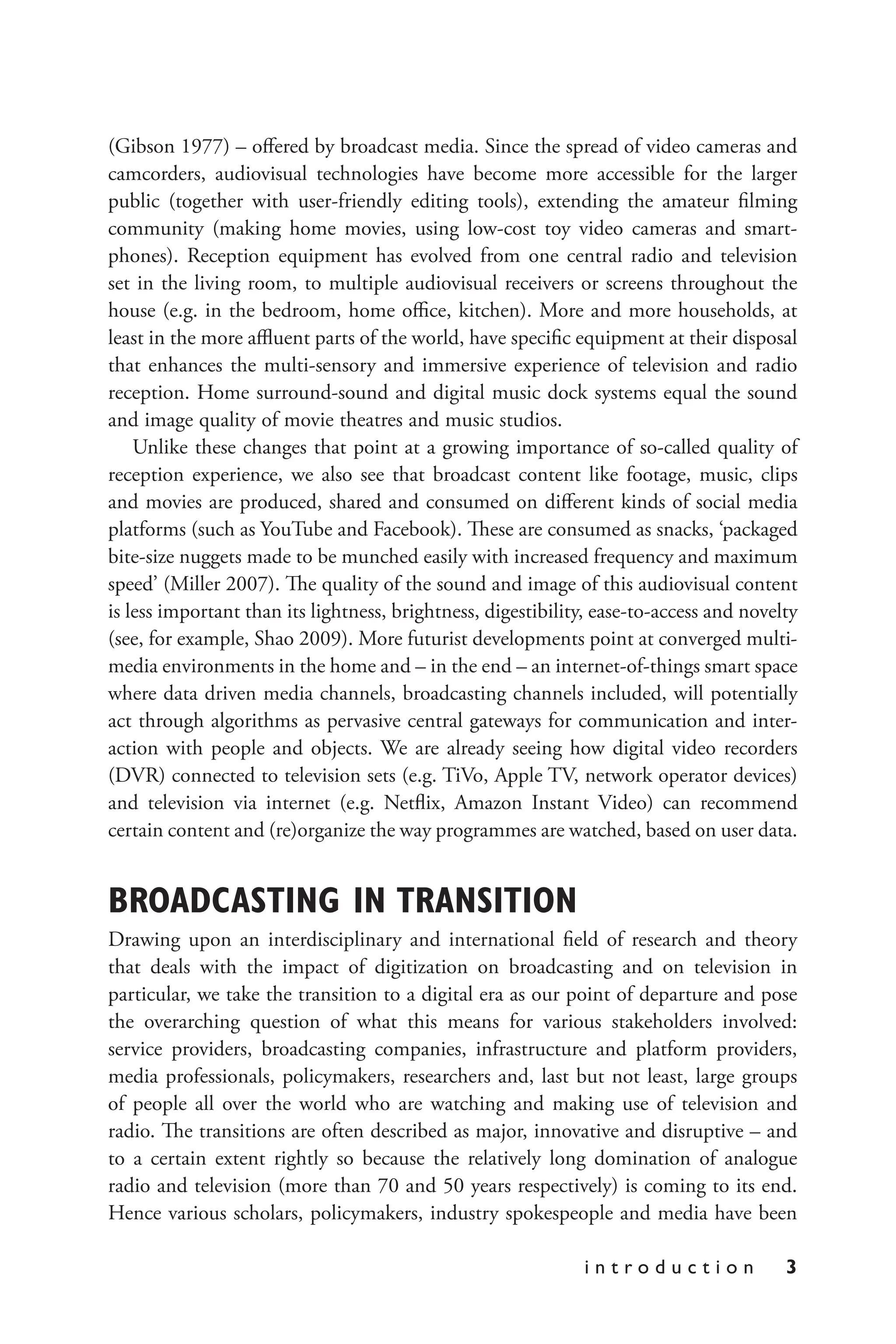 i n t r o d u c t i o n 3
(Gibson 1977) – offered by broadcast media. Since the spread of video cameras and
camcorders, audiovisual technologies have become more accessible for the larger
public (together with user-friendly editing tools), extending the amateur filming
community (making home movies, using low-cost toy video cameras and smart-
phones). Reception equipment has evolved from one central radio and television
set in the living room, to multiple audiovisual receivers or screens throughout the
house (e.g. in the bedroom, home office, kitchen). More and more households, at
least in the more affluent parts of the world, have specific equipment at their disposal
that enhances the multi-sensory and immersive experience of television and radio
reception. Home surround-sound and digital music dock systems equal the sound
and image quality of movie theatres and music studios.
Unlike these changes that point at a growing importance of so-called quality of
reception experience, we also see that broadcast content like footage, music, clips
and movies are produced, shared and consumed on different kinds of social media
platforms (such as YouTube and Facebook). These are consumed as snacks, ‘packaged
bite-size nuggets made to be munched easily with increased frequency and maximum
speed’ (Miller 2007). The quality of the sound and image of this audiovisual content
is less important than its lightness, brightness, digestibility, ease-to-access and novelty
(see, for example, Shao 2009). More futurist developments point at converged multi-
media environments in the home and – in the end – an internet-of-things smart space
where data driven media channels, broadcasting channels included, will potentially
act through algorithms as pervasive central gateways for communication and inter-
action with people and objects. We are already seeing how digital video recorders
(DVR) connected to television sets (e.g. TiVo, Apple TV, network operator devices)
and television via internet (e.g. Netflix, Amazon Instant Video) can recommend
certain content and (re)organize the way programmes are watched, based on user data.
BROADCASTING IN TRANSITION
Drawing upon an interdisciplinary and international field of research and theory
that deals with the impact of digitization on broadcasting and on television in
particular, we take the transition to a digital era as our point of departure and pose
the overarching question of what this means for various stakeholders involved:
service providers, broadcasting companies, infrastructure and platform providers,
media professionals, policymakers, researchers and, last but not least, large groups
of people all over the world who are watching and making use of television and
radio. The transitions are often described as major, innovative and disruptive – and
to a certain extent rightly so because the relatively long domination of analogue
radio and television (more than 70 and 50 years respectively) is coming to its end.
Hence various scholars, policymakers, industry spokespeople and media have been
 