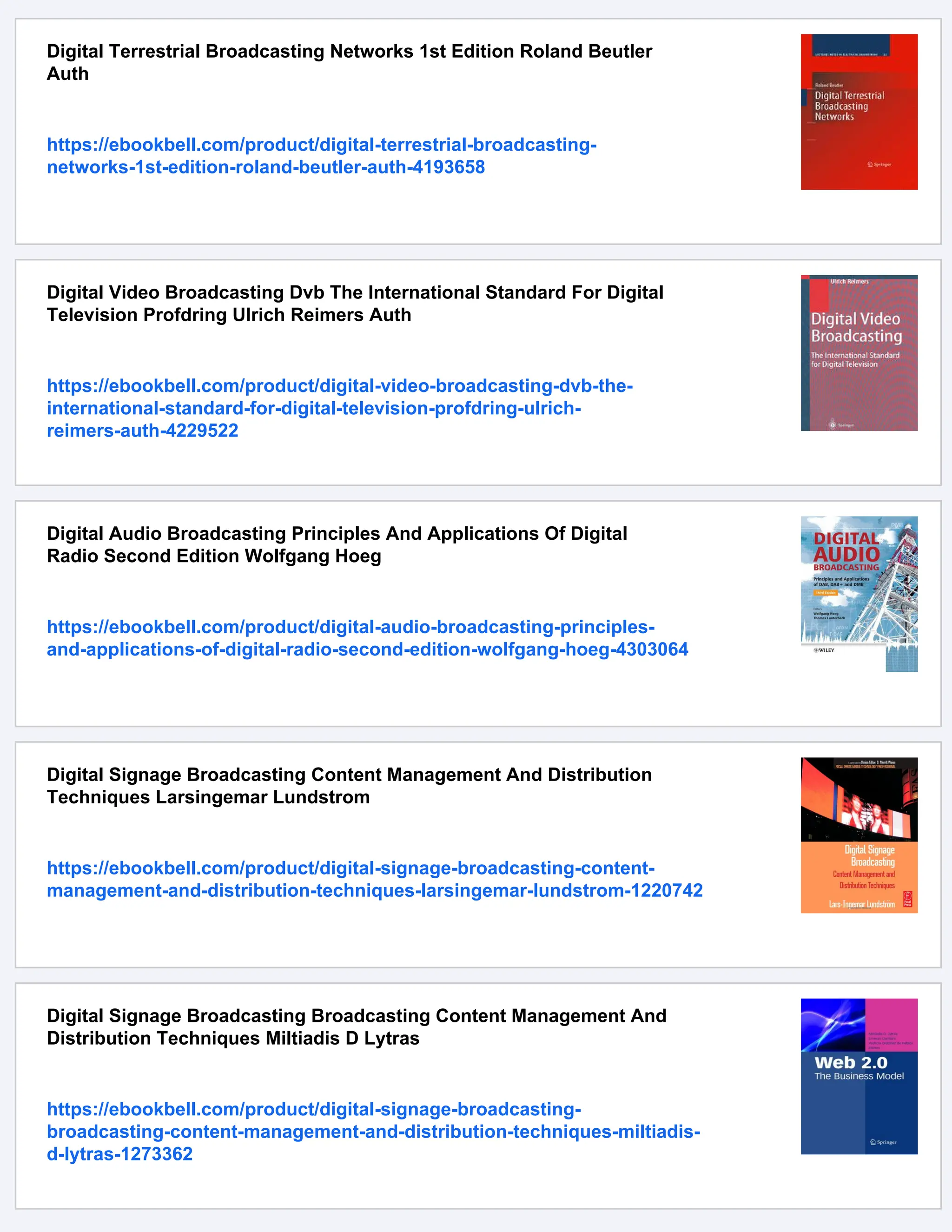 Digital Terrestrial Broadcasting Networks 1st Edition Roland Beutler
Auth
https://ebookbell.com/product/digital-terrestrial-broadcasting-
networks-1st-edition-roland-beutler-auth-4193658
Digital Video Broadcasting Dvb The International Standard For Digital
Television Profdring Ulrich Reimers Auth
https://ebookbell.com/product/digital-video-broadcasting-dvb-the-
international-standard-for-digital-television-profdring-ulrich-
reimers-auth-4229522
Digital Audio Broadcasting Principles And Applications Of Digital
Radio Second Edition Wolfgang Hoeg
https://ebookbell.com/product/digital-audio-broadcasting-principles-
and-applications-of-digital-radio-second-edition-wolfgang-hoeg-4303064
Digital Signage Broadcasting Content Management And Distribution
Techniques Larsingemar Lundstrom
https://ebookbell.com/product/digital-signage-broadcasting-content-
management-and-distribution-techniques-larsingemar-lundstrom-1220742
Digital Signage Broadcasting Broadcasting Content Management And
Distribution Techniques Miltiadis D Lytras
https://ebookbell.com/product/digital-signage-broadcasting-
broadcasting-content-management-and-distribution-techniques-miltiadis-
d-lytras-1273362
 