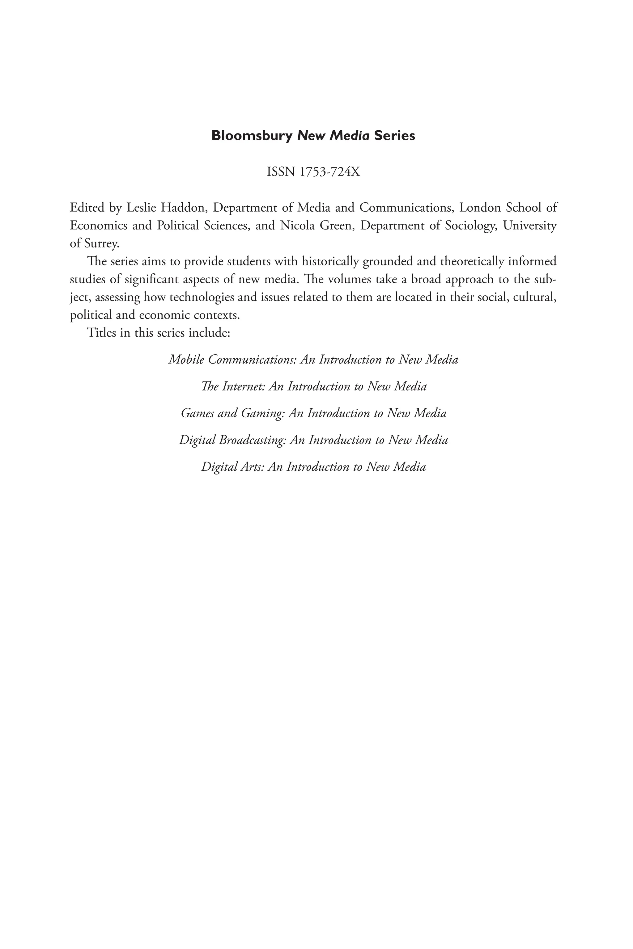 Bloomsbury New Media Series
ISSN 1753-724X
Edited by Leslie Haddon, Department of Media and Communications, London School of
Economics and Political Sciences, and Nicola Green, Department of Sociology, University
of Surrey.
The series aims to provide students with historically grounded and theoretically informed
studies of significant aspects of new media. The volumes take a broad approach to the sub-
ject, assessing how technologies and issues related to them are located in their social, cultural,
political and economic contexts.
Titles in this series include:
Mobile Communications: An Introduction to New Media
The Internet: An Introduction to New Media
Games and Gaming: An Introduction to New Media
Digital Broadcasting: An Introduction to New Media
Digital Arts: An Introduction to New Media
 