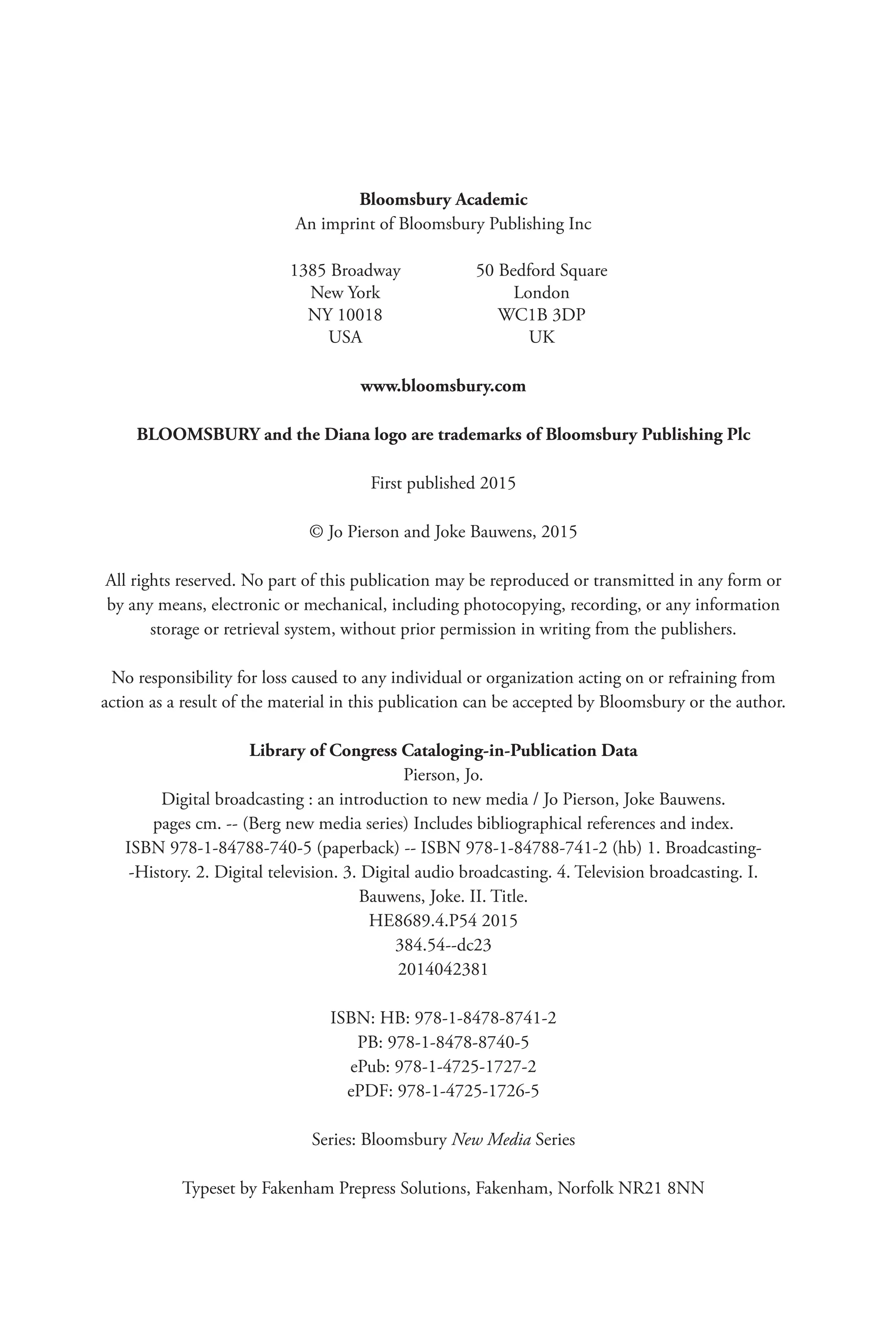Bloomsbury Academic
An imprint of Bloomsbury Publishing Inc
1385 Broadway 50 Bedford Square
New York London
NY 10018 WC1B 3DP
USA UK
www.bloomsbury.com
BLOOMSBURY and the Diana logo are trademarks of Bloomsbury Publishing Plc
First published 2015
© Jo Pierson and Joke Bauwens, 2015
All rights reserved. No part of this publication may be reproduced or transmitted in any form or
by any means, electronic or mechanical, including photocopying, recording, or any information
storage or retrieval system, without prior permission in writing from the publishers.
No responsibility for loss caused to any individual or organization acting on or refraining from
action as a result of the material in this publication can be accepted by Bloomsbury or the author.
Library of Congress Cataloging-in-Publication Data
Pierson, Jo.
Digital broadcasting : an introduction to new media / Jo Pierson, Joke Bauwens.
pages cm. -- (Berg new media series) Includes bibliographical references and index.
ISBN 978-1-84788-740-5 (paperback) -- ISBN 978-1-84788-741-2 (hb) 1. Broadcasting-
-History. 2. Digital television. 3. Digital audio broadcasting. 4. Television broadcasting. I.
Bauwens, Joke. II. Title.
HE8689.4.P54 2015
384.54--dc23
2014042381
ISBN: HB: 978-1-8478-8741-2
PB: 978-1-8478-8740-5
ePub: 978-1-4725-1727-2
ePDF: 978-1-4725-1726-5
Series: Bloomsbury New Media Series
Typeset by Fakenham Prepress Solutions, Fakenham, Norfolk NR21 8NN
 