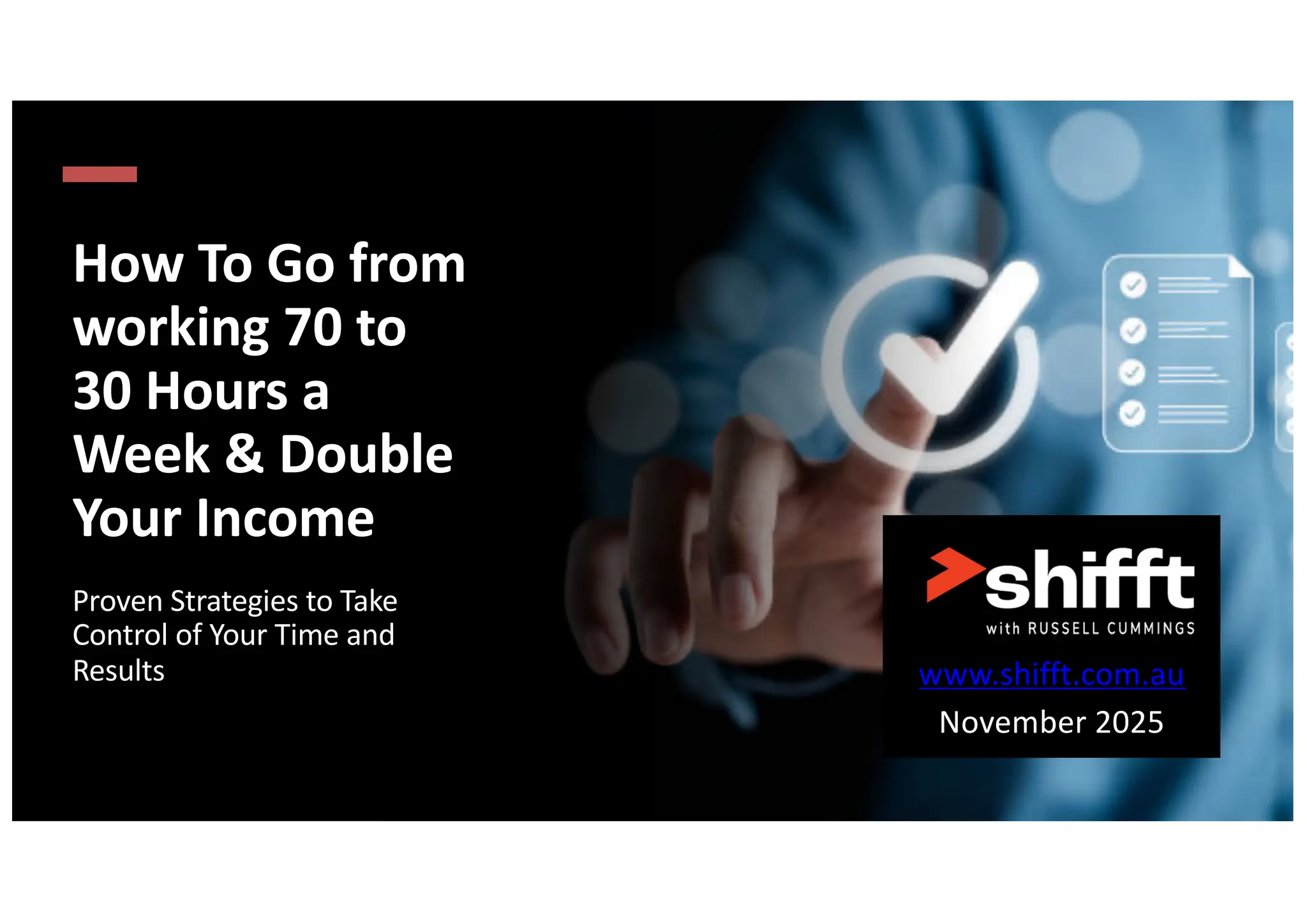 How To Go from
working 70 to
30 Hours a
Week & Double
Your Income
Proven Strategies to Take
Control of Your Time and
Results www.shifft.com.au
November 2025
 