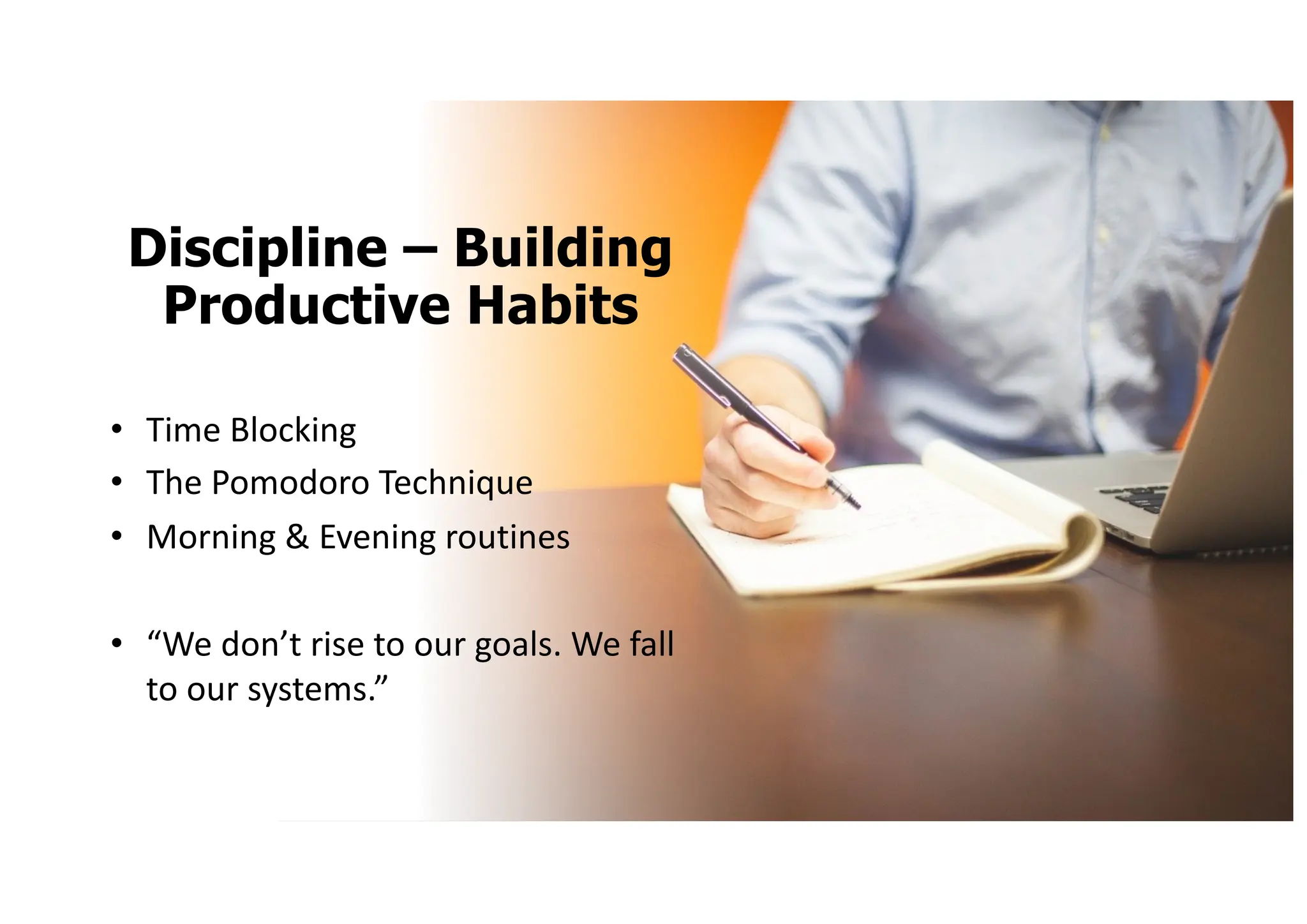 Discipline – Building
Productive Habits
• Time Blocking
• The Pomodoro Technique
• Morning & Evening routines
• “We don’t rise to our goals. We fall
to our systems.”
 