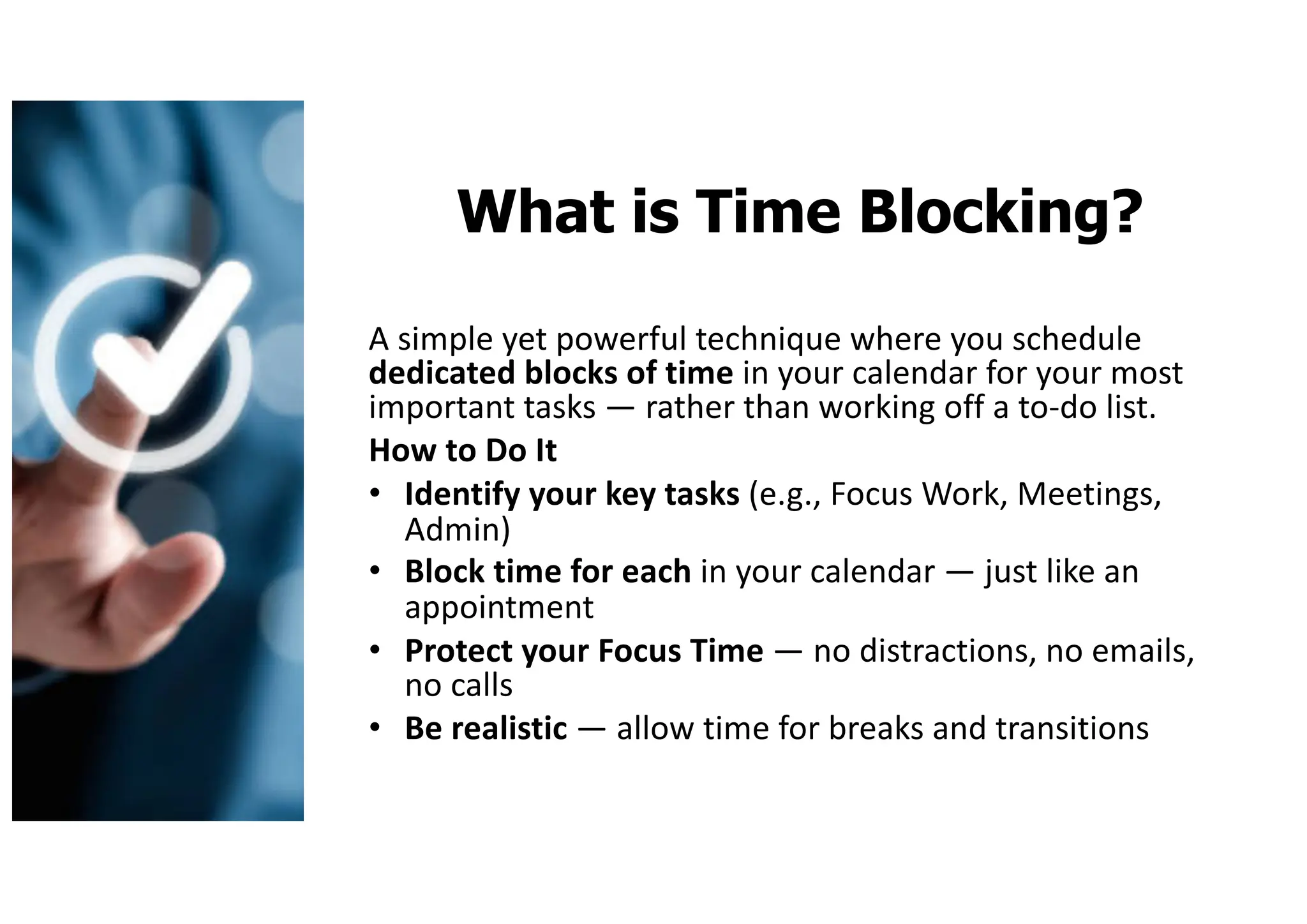 What is Time Blocking?
A simple yet powerful technique where you schedule
dedicated blocks of time in your calendar for your most
important tasks — rather than working off a to-do list.
How to Do It
• Identify your key tasks (e.g., Focus Work, Meetings,
Admin)
• Block time for each in your calendar — just like an
appointment
• Protect your Focus Time — no distractions, no emails,
no calls
• Be realistic — allow time for breaks and transitions
 