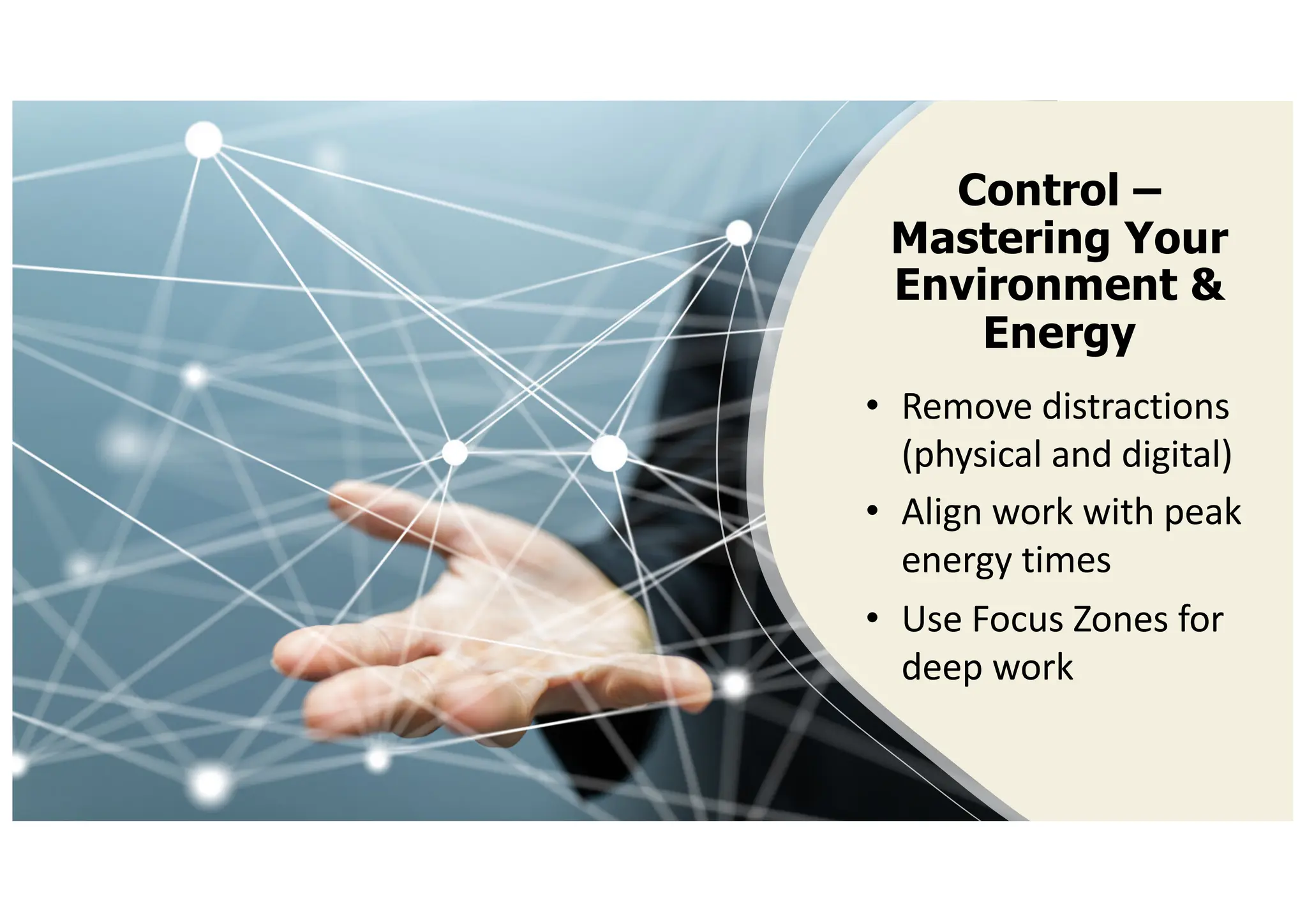 Control –
Mastering Your
Environment &
Energy
• Remove distractions
(physical and digital)
• Align work with peak
energy times
• Use Focus Zones for
deep work
 