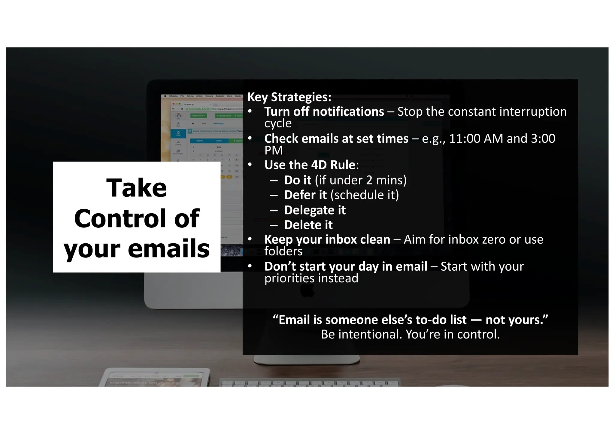 Take
Control of
your emails
Key Strategies:
• Turn off notifications – Stop the constant interruption
cycle
• Check emails at set times – e.g., 11:00 AM and 3:00
PM
• Use the 4D Rule:
– Do it (if under 2 mins)
– Defer it (schedule it)
– Delegate it
– Delete it
• Keep your inbox clean – Aim for inbox zero or use
folders
• Don’t start your day in email – Start with your
priorities instead
“Email is someone else’s to-do list — not yours.”
Be intentional. You’re in control.
 