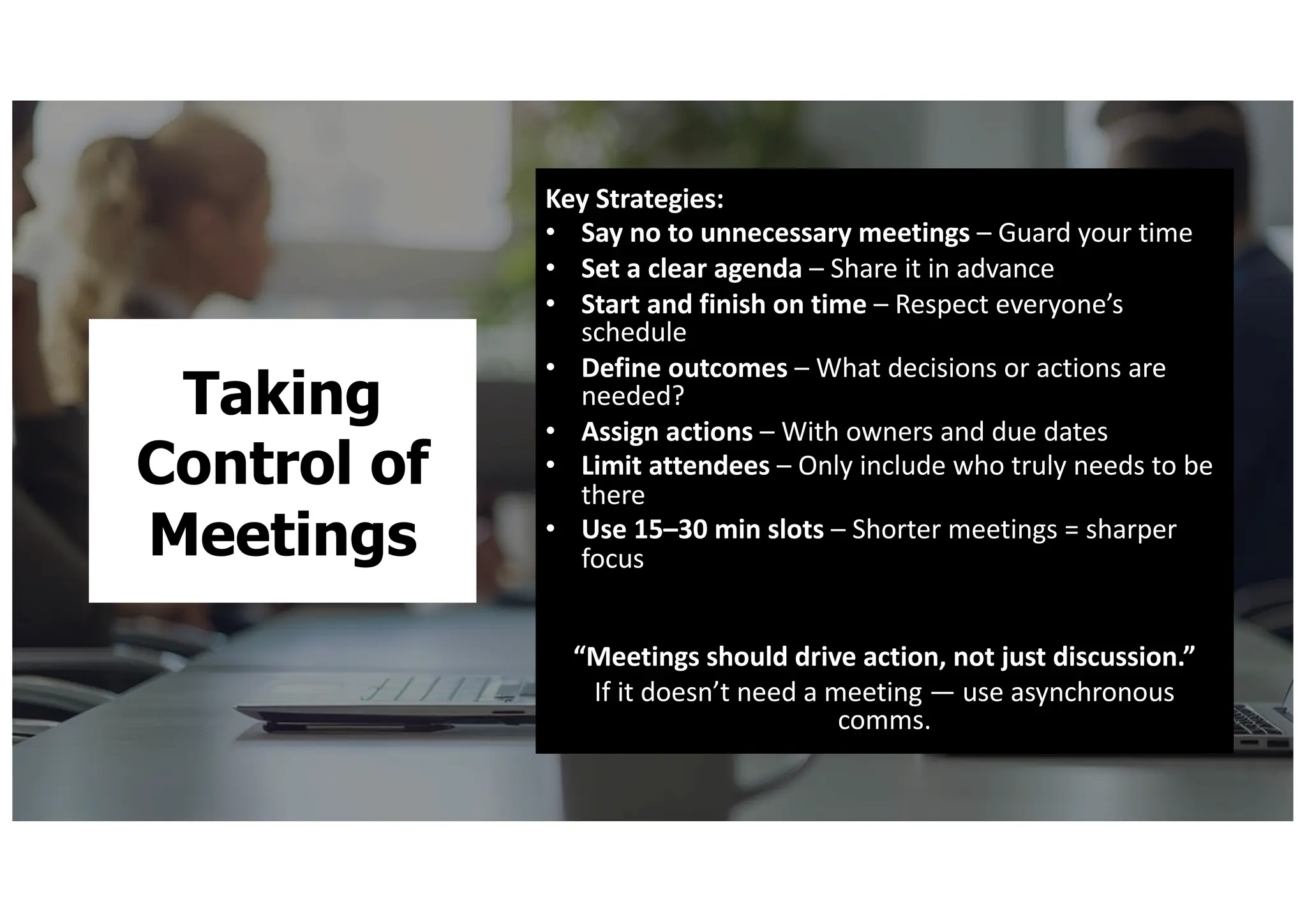 Taking
Control of
Meetings
Key Strategies:
• Say no to unnecessary meetings – Guard your time
• Set a clear agenda – Share it in advance
• Start and finish on time – Respect everyone’s
schedule
• Define outcomes – What decisions or actions are
needed?
• Assign actions – With owners and due dates
• Limit attendees – Only include who truly needs to be
there
• Use 15–30 min slots – Shorter meetings = sharper
focus
“Meetings should drive action, not just discussion.”
If it doesn’t need a meeting — use asynchronous
comms.
 