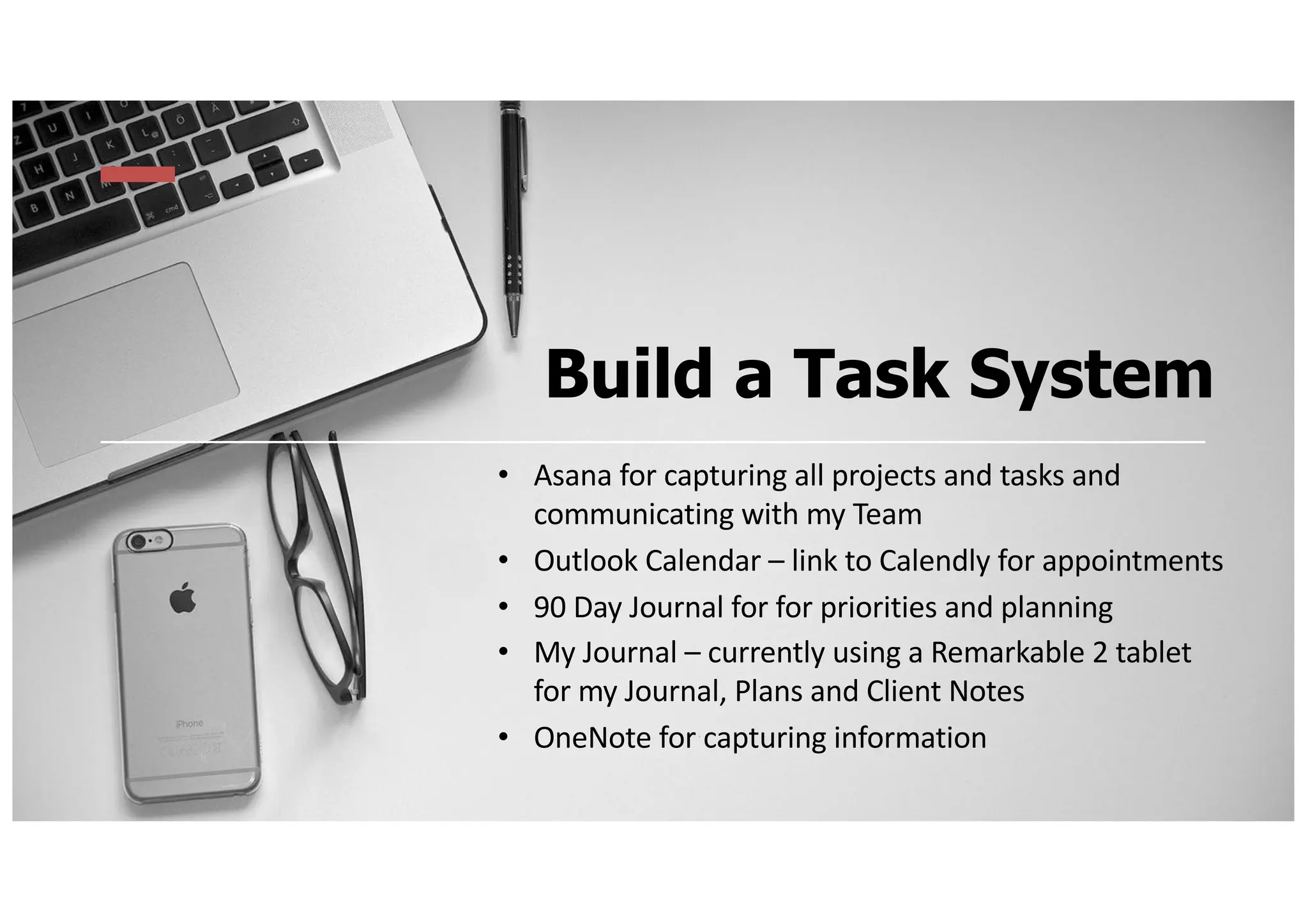 Build a Task System
• Asana for capturing all projects and tasks and
communicating with my Team
• Outlook Calendar – link to Calendly for appointments
• 90 Day Journal for for priorities and planning
• My Journal – currently using a Remarkable 2 tablet
for my Journal, Plans and Client Notes
• OneNote for capturing information
 