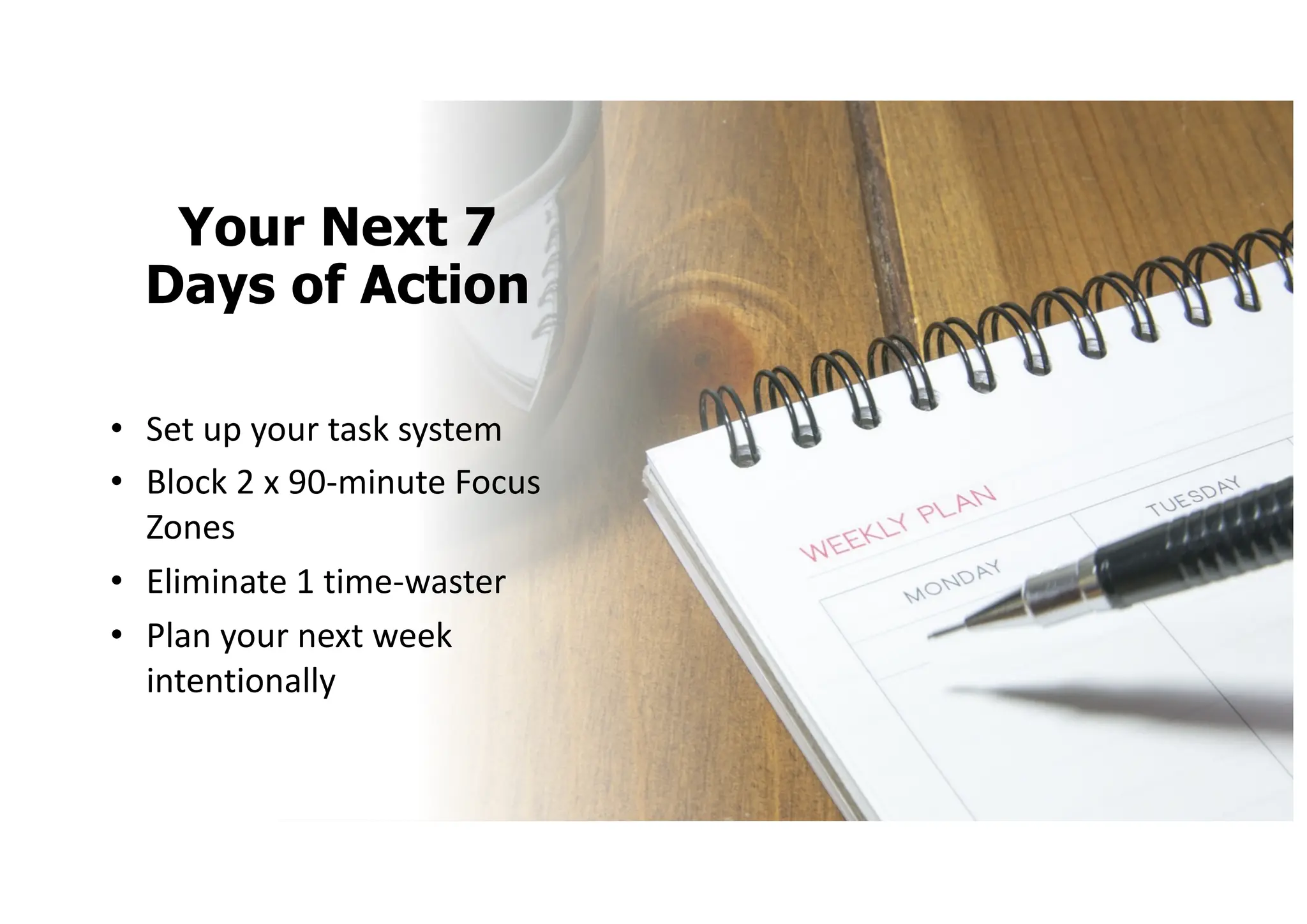 Your Next 7
Days of Action
• Set up your task system
• Block 2 x 90-minute Focus
Zones
• Eliminate 1 time-waster
• Plan your next week
intentionally
 