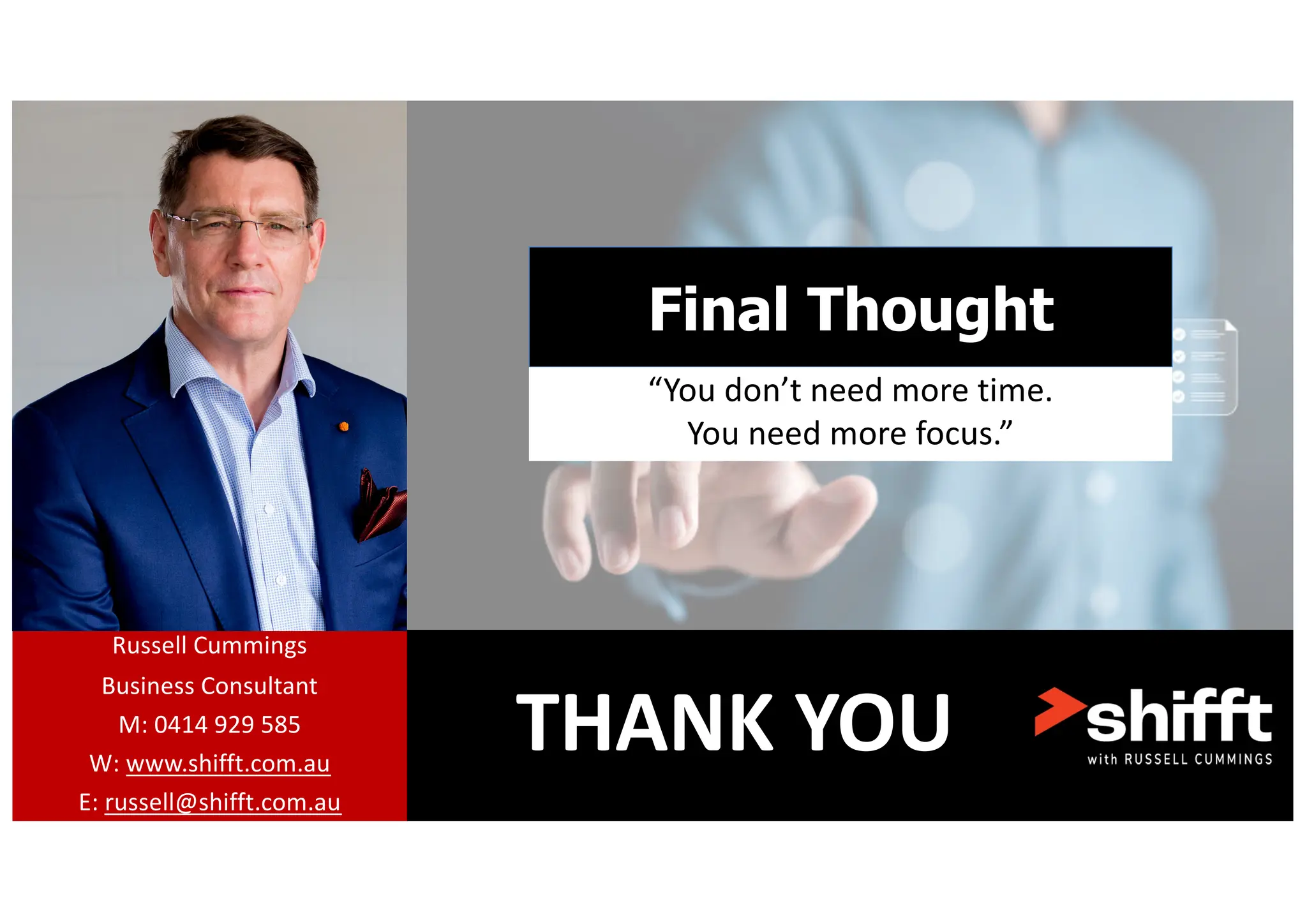 THANK YOU
Russell Cummings
Business Consultant
M: 0414 929 585
W: www.shifft.com.au
E: russell@shifft.com.au
Final Thought
“You don’t need more time.
You need more focus.”
 