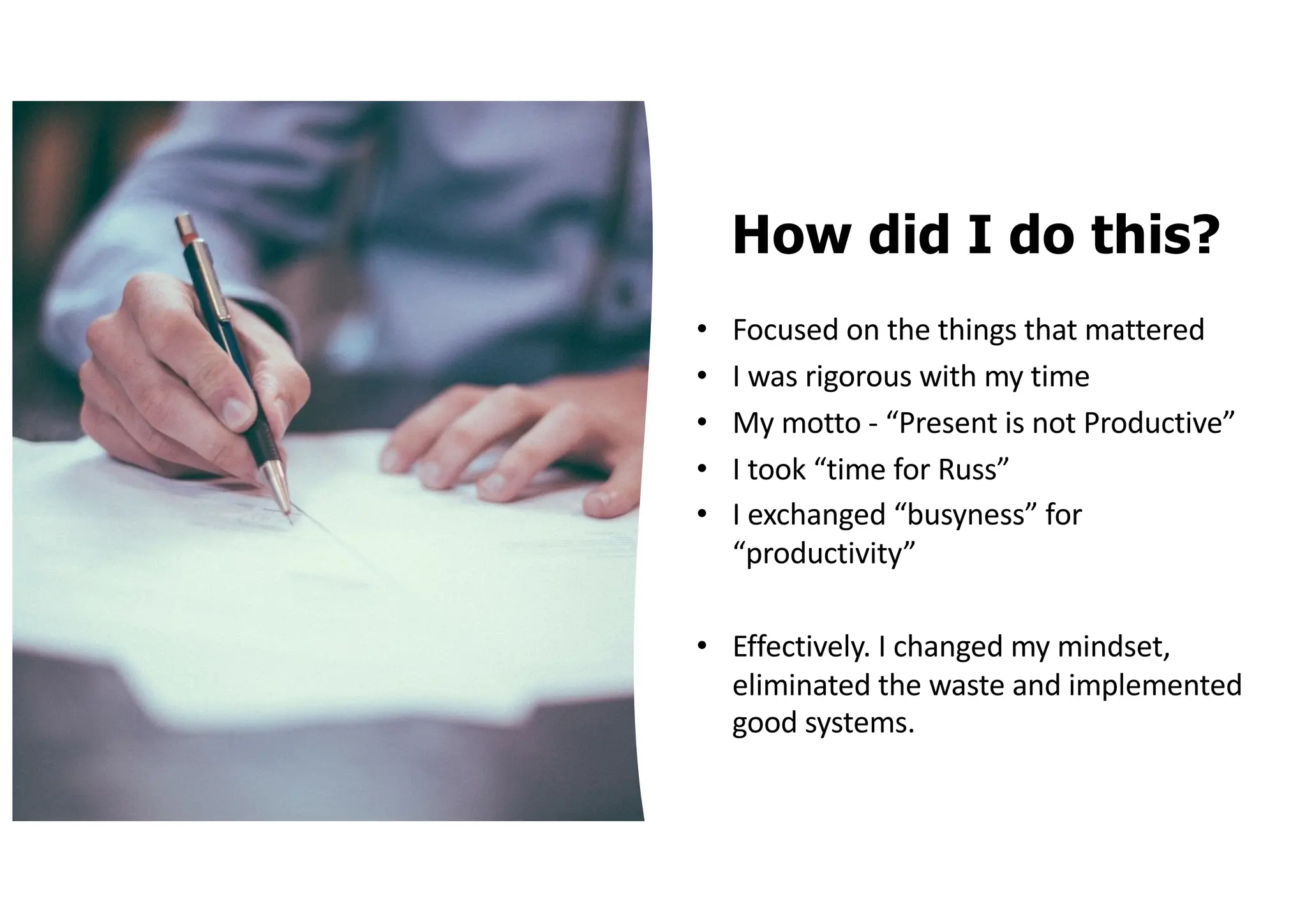 How did I do this?
• Focused on the things that mattered
• I was rigorous with my time
• My motto - “Present is not Productive”
• I took “time for Russ”
• I exchanged “busyness” for
“productivity”
• Effectively. I changed my mindset,
eliminated the waste and implemented
good systems.
 