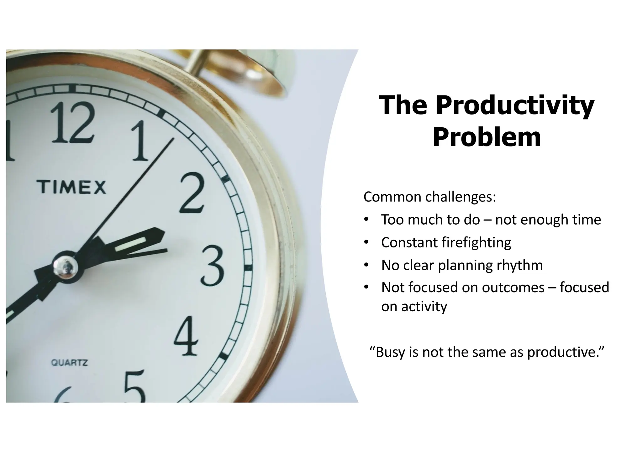 The Productivity
Problem
Common challenges:
• Too much to do – not enough time
• Constant firefighting
• No clear planning rhythm
• Not focused on outcomes – focused
on activity
“Busy is not the same as productive.”
 