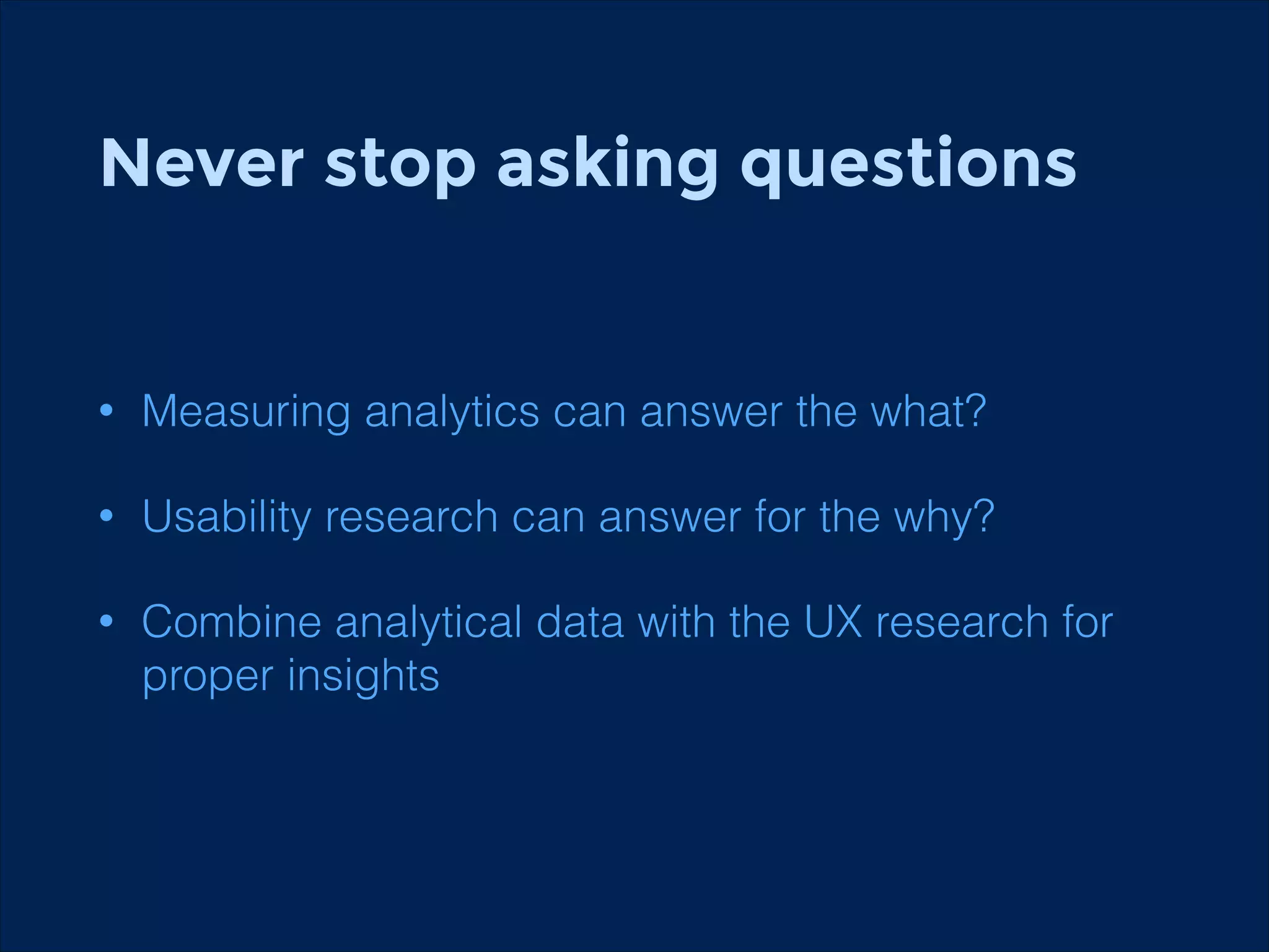 Never stop asking questions
!

•

Measuring analytics can answer the what?

•

Usability research can answer for the why?

•

Combine analytical data with the UX research for
proper insights

 