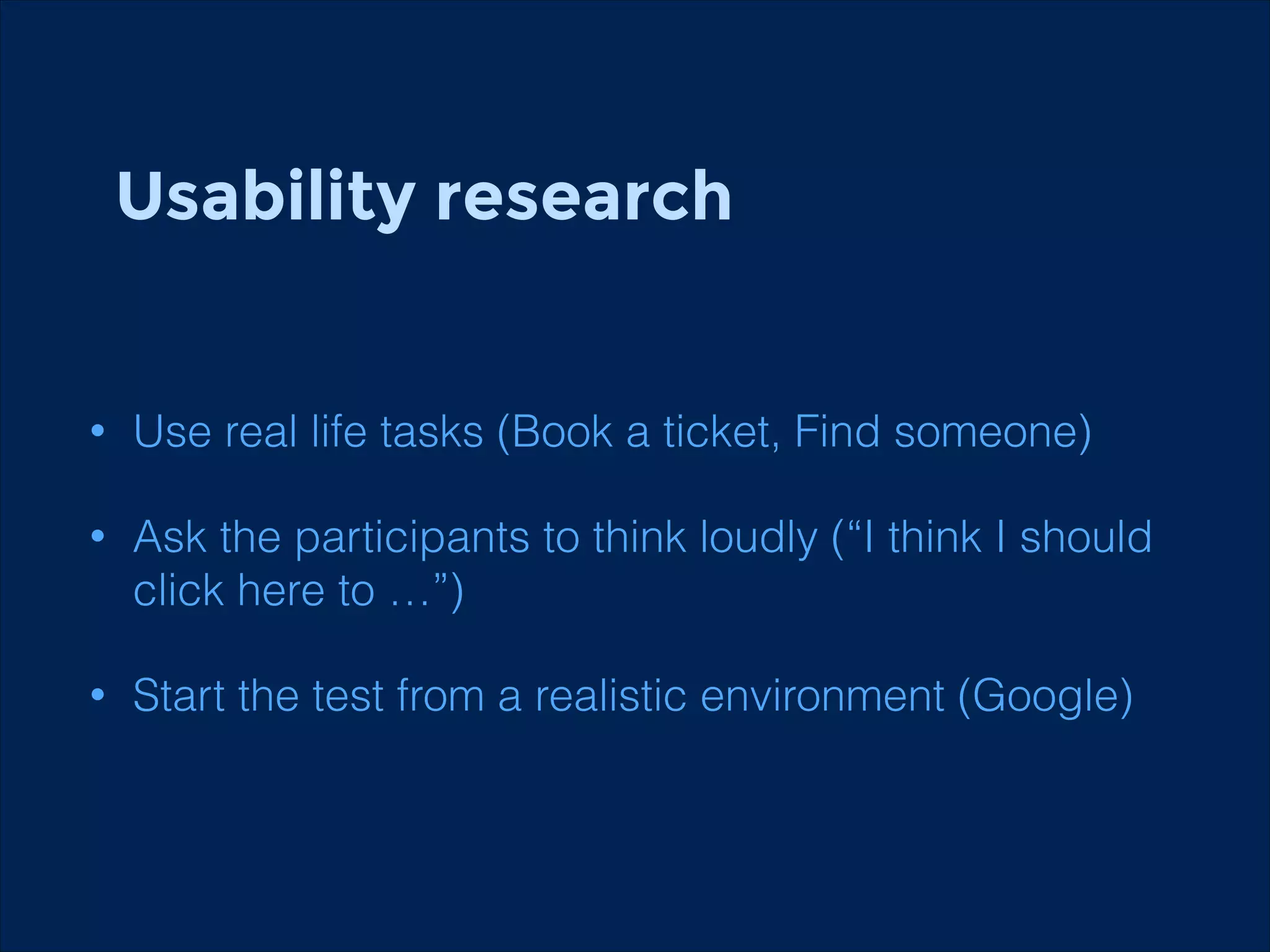 Usability research

•

Use real life tasks (Book a ticket, Find someone)

•

Ask the participants to think loudly (“I think I should
click here to …”)

•

Start the test from a realistic environment (Google)

 