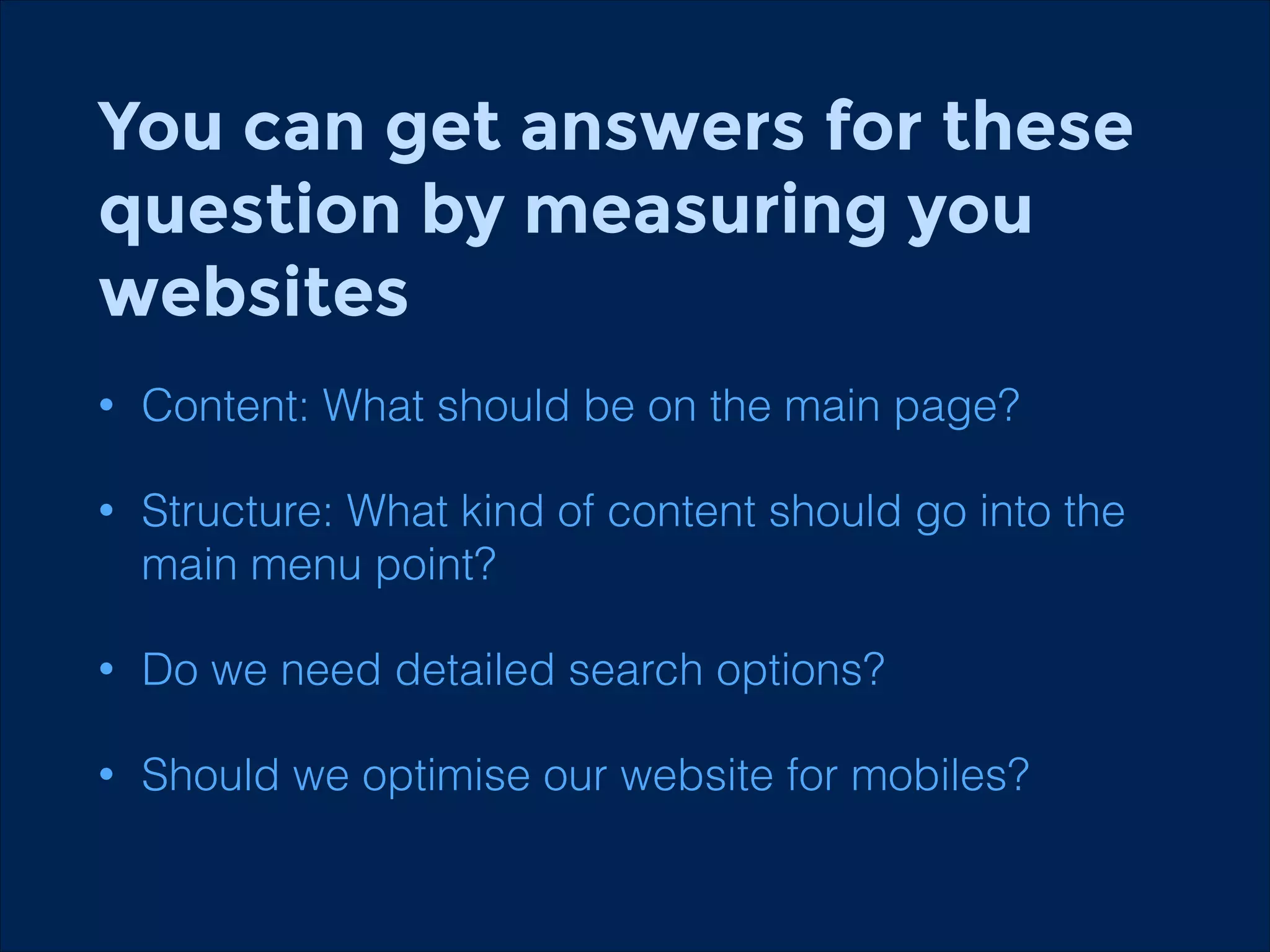 You can get answers for these
question by measuring you
websites
•

Content: What should be on the main page?

•

Structure: What kind of content should go into the
main menu point?

•

Do we need detailed search options?

•

Should we optimise our website for mobiles?

 