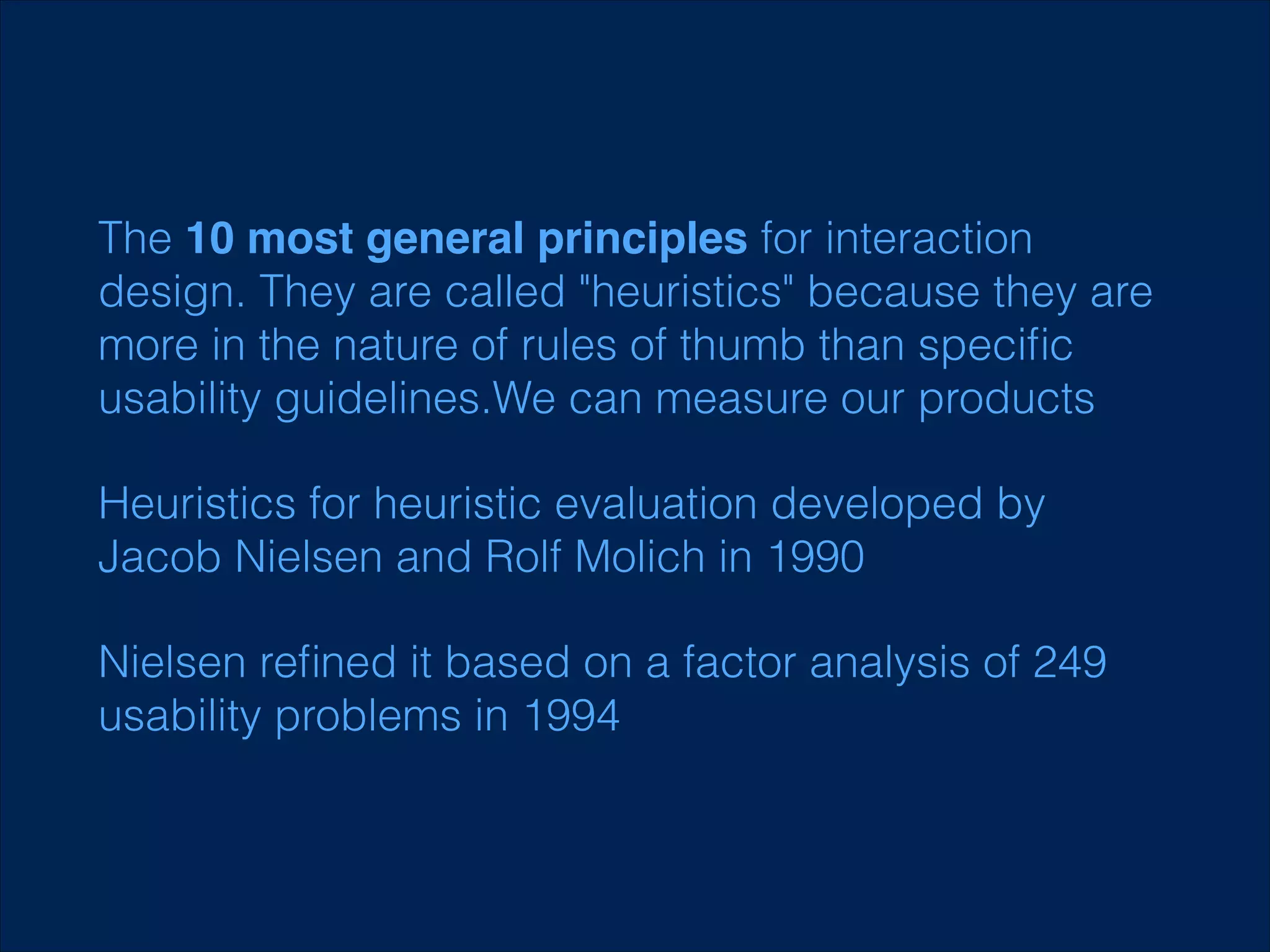 The 10 most general principles for interaction
design. They are called "heuristics" because they are
more in the nature of rules of thumb than speciﬁc
usability guidelines.We can measure our products
Heuristics for heuristic evaluation developed by
Jacob Nielsen and Rolf Molich in 1990
Nielsen reﬁned it based on a factor analysis of 249
usability problems in 1994

 