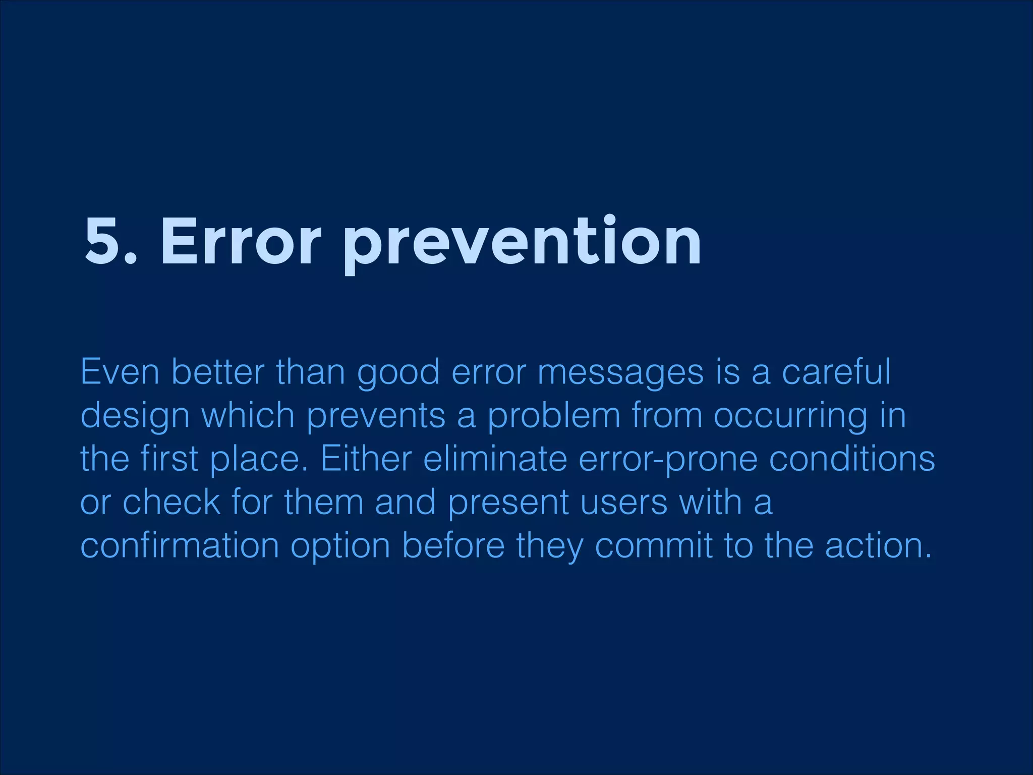 5. Error prevention
Even better than good error messages is a careful
design which prevents a problem from occurring in
the ﬁrst place. Either eliminate error-prone conditions
or check for them and present users with a
conﬁrmation option before they commit to the action.

 