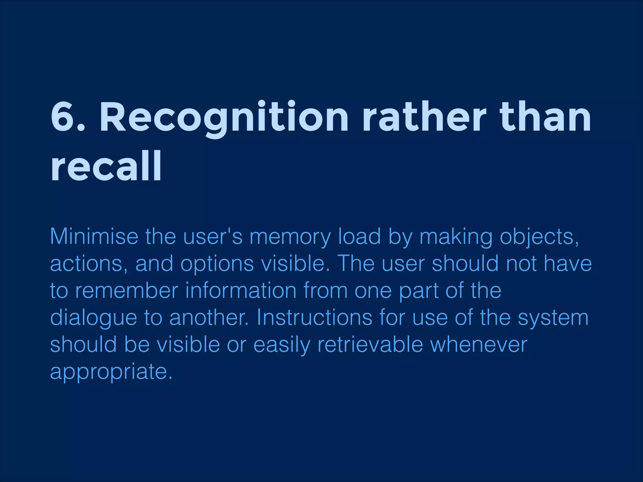 6. Recognition rather than
recall
Minimise the user's memory load by making objects,
actions, and options visible. The user should not have
to remember information from one part of the
dialogue to another. Instructions for use of the system
should be visible or easily retrievable whenever
appropriate.

 