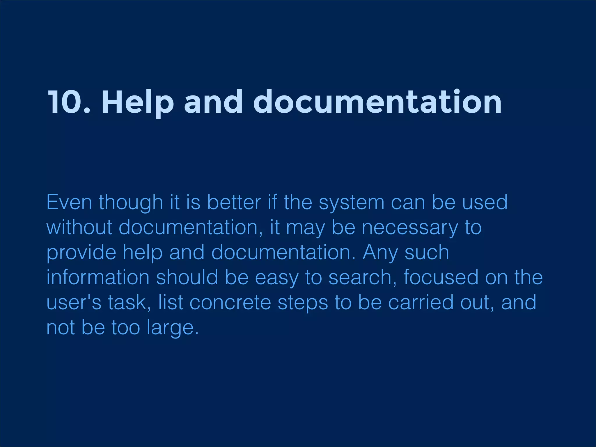 10. Help and documentation
!
!

Even though it is better if the system can be used
without documentation, it may be necessary to
provide help and documentation. Any such
information should be easy to search, focused on the
user's task, list concrete steps to be carried out, and
not be too large.

 