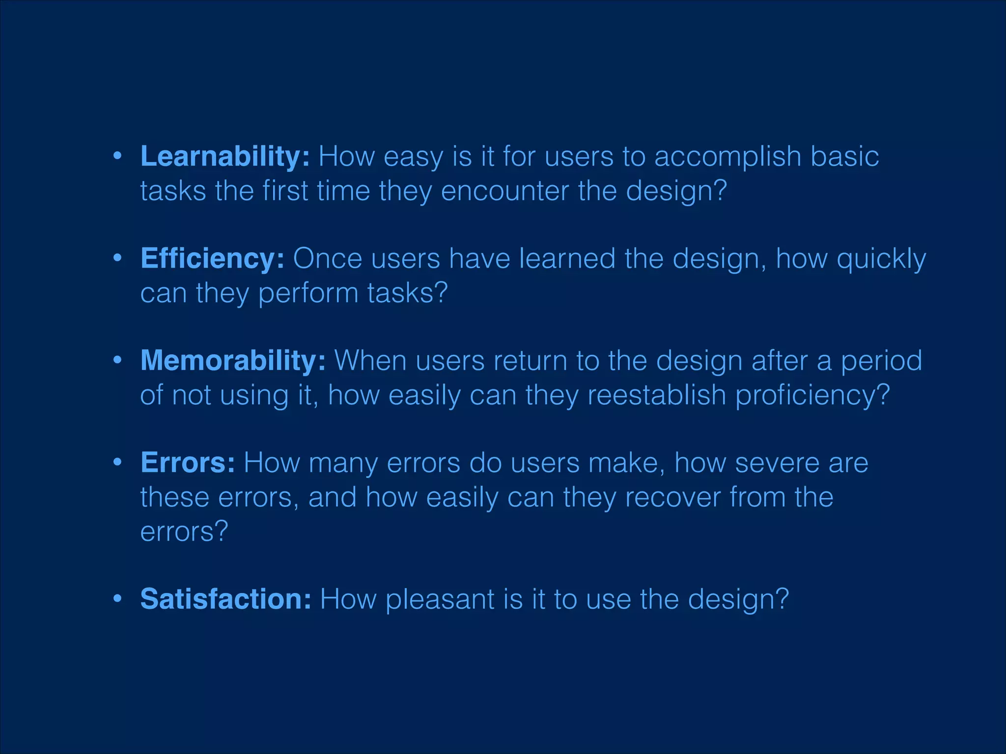 •

Learnability: How easy is it for users to accomplish basic
tasks the ﬁrst time they encounter the design?

•

Efﬁciency: Once users have learned the design, how quickly
can they perform tasks?

•

Memorability: When users return to the design after a period
of not using it, how easily can they reestablish proﬁciency?

•

Errors: How many errors do users make, how severe are
these errors, and how easily can they recover from the
errors?

•

Satisfaction: How pleasant is it to use the design?

 
