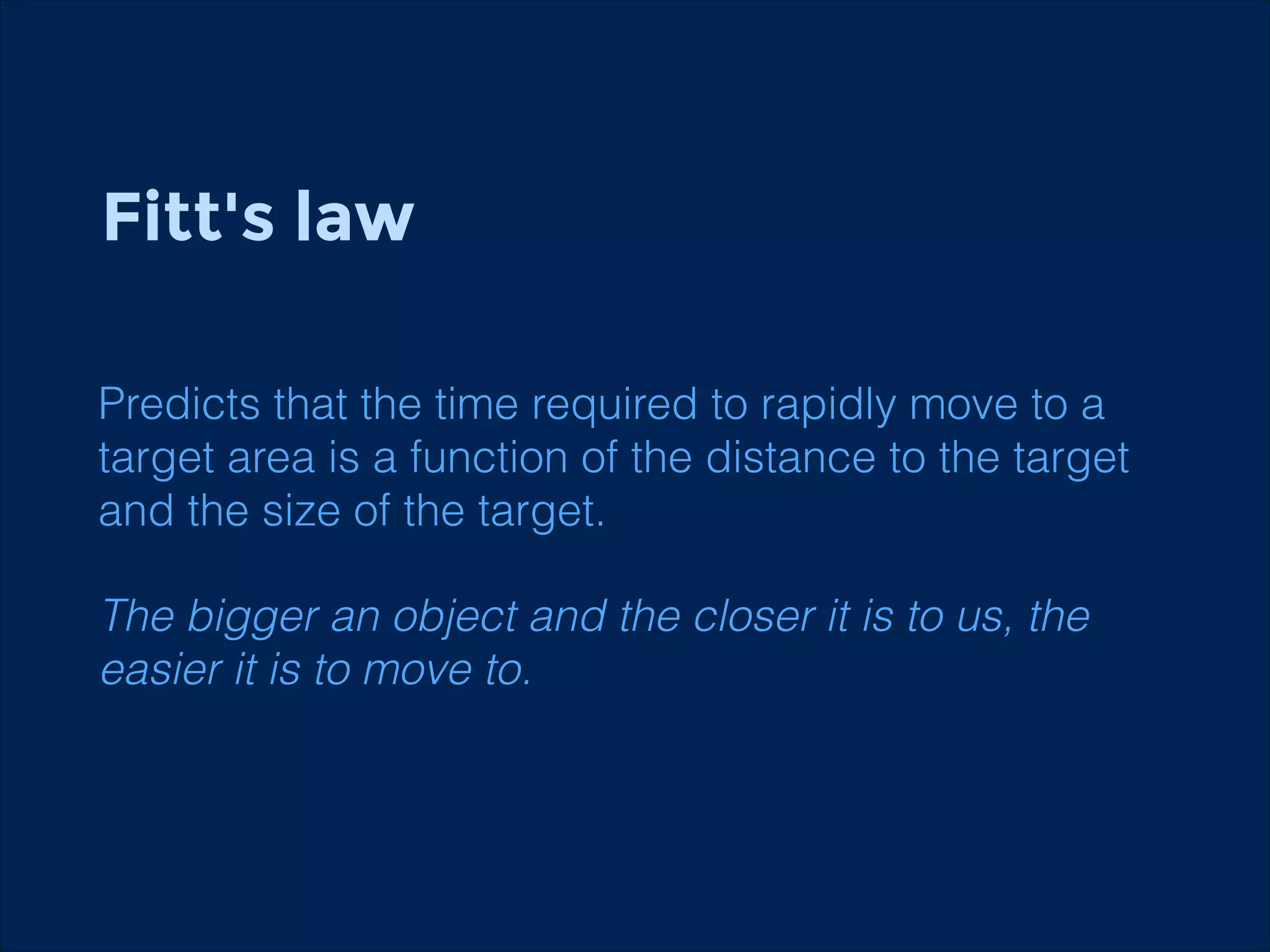 Fitt's law
!
!
Predicts that the time required to rapidly move to a
target area is a function of the distance to the target
and the size of the target.

The bigger an object and the closer it is to us, the
easier it is to move to.

 