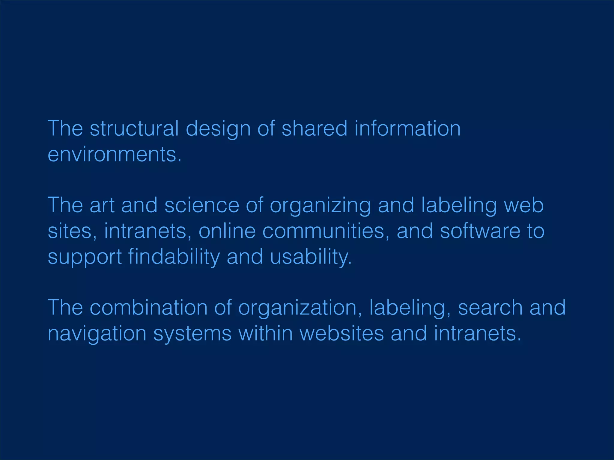 The structural design of shared information
environments.
The art and science of organizing and labeling web
sites, intranets, online communities, and software to
support ﬁndability and usability.
The combination of organization, labeling, search and
navigation systems within websites and intranets.

 