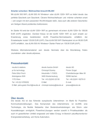 Smarter schenken: Weihnachten braucht WLAN! 
Mit dLAN 500 WiFi, dLAN 500 AV Wireless+ oder dLAN 1200+ WiFi ac liefert devolo das 
perfekte Geschenk zum Geschenk. Clevere Weihnachtsfrauen und -männer schenken smart 
– und sorgen mit dem passenden WLAN-Adapter dafür, dass auch alle anderen Geschenke 
am Heiligen Abend problemlos funktionieren. 
Im Starter Kit wird der dLAN 1200+ WiFi ac gemeinsam mit einem dLAN 1200+ für 189,90 
EUR (UVP) angeboten. Darüber hinaus ist der dLAN 1200+ WiFi ac auch einzeln zur 
Erweiterung eines bestehenden dLAN Powerline-Heimnetzwerks erhältlich; der 
Einzeladapter kostet 129,90 EUR (UVP). Das dLAN 500 WiFi Starterpaket ist um 99,90 EUR 
(UVP) erhältlich, das dLAN 500 AV Wireless+ Starter Paket um 159,90 EUR (UVP). 
Weiteres Informationsmaterial zum devolo Heimnetz über die Stromleitung finden 
Journalisten unter devolo.at/presse. 
Pressekontakt 
results & relations 
pr for technology 
Petra Götz-Frisch 
Antonigasse 83/8 
1170 Wien 
Tel: +43 (0)1 8795252 
E-Mail: petra.goetz-frisch@results.at 
devolo Austria GmbH 
Christoph Dubsky 
Inkustraße 1-7/3/EG 
3400 Klosterneuburg 
Tel: +43 (0)2243 22130 
E-Mail: 
christoph.dubsky@devolo.at 
devolo AG 
Florian Szigat 
Charlottenburger Allee 60 
52068 Aachen 
Tel: +49 (0)241-18279-51 
E-mail: 
presse@devolo.de 
Über devolo 
Die devolo AG ist das führende europäische Unternehmen im Markt für Powerline- 
Kommunikationslösungen. Das Kernprodukt des Unternehmens ist dLAN®, eine 
Technologie, die flexible Netzwerke über Bestandsverkabelungen wie Strom- oder 
Koaxialleitungen ermöglicht. Powerline-Lösungen werden sowohl in Privathaushalten als 
auch im gewerblichen Umfeld eingesetzt und halten Einzug im Bereich zukunftsorientierter 
Energiedatenverteilung und Home Automation. 
 