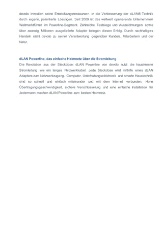 devolo investiert seine Entwicklungsressourcen in die Verbesserung der dLAN®-Technik 
durch eigene, patentierte Lösungen. Seit 2009 ist das weltweit operierende Unternehmen 
Weltmarktführer im Powerline-Segment. Zahlreiche Testsiege und Auszeichnungen sowie 
über zwanzig Millionen ausgelieferte Adapter belegen diesen Erfolg. Durch nachhaltiges 
Handeln steht devolo zu seiner Verantwortung gegenüber Kunden, Mitarbeitern und der 
Natur. 
dLAN Powerline, das einfache Heimnetz über die Stromleitung 
Die Revolution aus der Steckdose: dLAN Powerline von devolo nutzt die hausinterne 
Stromleitung wie ein langes Netzwerkkabel. Jede Steckdose wird mithilfe eines dLAN 
Adapters zum Netzwerkzugang. Computer, Unterhaltungselektronik und smarte Haustechnik 
sind so schnell und einfach miteinander und mit dem Internet verbunden. Hohe 
Übertragungsgeschwindigkeit, sichere Verschlüsselung und eine einfache Installation für 
Jedermann machen dLAN Powerline zum besten Heimnetz. 
