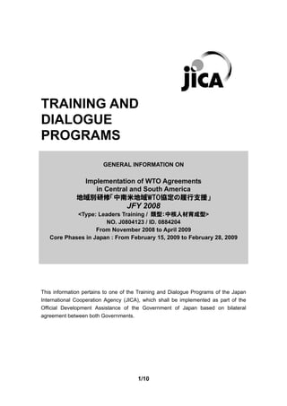 TRAINING AND
DIALOGUE
PROGRAMS
                         GENERAL INFORMATION ON

               Implementation of WTO Agreements
                  in Central and South America
              地域別研修「中南米地域WTO協定の履行支援」
                                  JFY 2008
            <Type: Leaders Training / 類型：中核人材育成型>
                      NO. J0804123 / ID. 0884204
                   From November 2008 to April 2009
   Core Phases in Japan : From February 15, 2009 to February 28, 2009




This information pertains to one of the Training and Dialogue Programs of the Japan
International Cooperation Agency (JICA), which shall be implemented as part of the
Official Development Assistance of the Government of Japan based on bilateral
agreement between both Governments.




                                       1/10
 