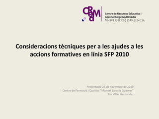 Consideracions tècniques per a les ajudes a les
accions formatives en línia SFP 2010
Presentació 25 de novembre de 2010
Centre de Formació i Qualitat “Manuel Sanchis Guarner”
Paz Villar Hernández
 