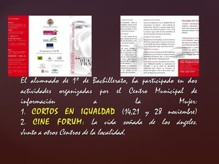 El alumnado de 1º de Bachillerato, ha participado en dos actividades organizadas por el Centro Municipal de información a la Mujer: 1. CORTOS EN IGUALDAD (14,21 y 28 noviembre) 2. CINE FORUM : La vida soñada de los ángeles. Junto a otros Centros de la localidad.