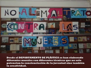 Desde el DEPARTAMENTO DE PLÁSTICA se han elaborado diferentes murales con diferentes técnicas que no solo potencian la concienciación de la juventud sino también la creatividad.