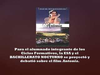 Para el alumnado integrante de los Ciclos Formativos, la ESA y el BACHILLERATO NOCTURNO se proyectó y debatió sobre el film Antonia.