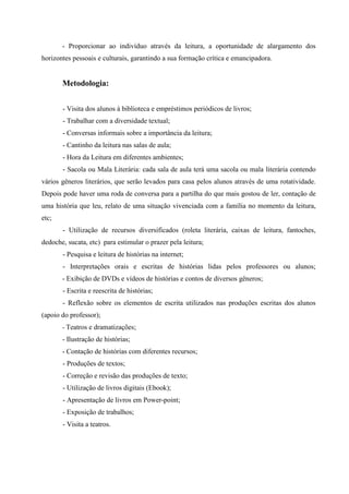 - Proporcionar ao indivíduo através da leitura, a oportunidade de alargamento dos
horizontes pessoais e culturais, garantindo a sua formação crítica e emancipadora.
Metodologia:
- Visita dos alunos à biblioteca e empréstimos periódicos de livros;
- Trabalhar com a diversidade textual;
- Conversas informais sobre a importância da leitura;
- Cantinho da leitura nas salas de aula;
- Hora da Leitura em diferentes ambientes;
- Sacola ou Mala Literária: cada sala de aula terá uma sacola ou mala literária contendo
vários gêneros literários, que serão levados para casa pelos alunos através de uma rotatividade.
Depois pode haver uma roda de conversa para a partilha do que mais gostou de ler, contação de
uma história que leu, relato de uma situação vivenciada com a família no momento da leitura,
etc;
- Utilização de recursos diversificados (roleta literária, caixas de leitura, fantoches,
dedoche, sucata, etc) para estimular o prazer pela leitura;
- Pesquisa e leitura de histórias na internet;
- Interpretações orais e escritas de histórias lidas pelos professores ou alunos;
- Exibição de DVDs e vídeos de histórias e contos de diversos gêneros;
- Escrita e reescrita de histórias;
- Reflexão sobre os elementos de escrita utilizados nas produções escritas dos alunos
(apoio do professor);
- Teatros e dramatizações;
- Ilustração de histórias;
- Contação de histórias com diferentes recursos;
- Produções de textos;
- Correção e revisão das produções de texto;
- Utilização de livros digitais (Ebook);
- Apresentação de livros em Power-point;
- Exposição de trabalhos;
- Visita a teatros.
 
