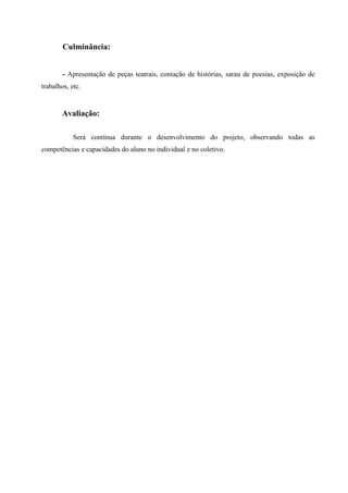 Culminância:
- Apresentação de peças teatrais, contação de histórias, sarau de poesias, exposição de
trabalhos, etc.
Avaliação:
Será contínua durante o desenvolvimento do projeto, observando todas as
competências e capacidades do aluno no individual e no coletivo.
 