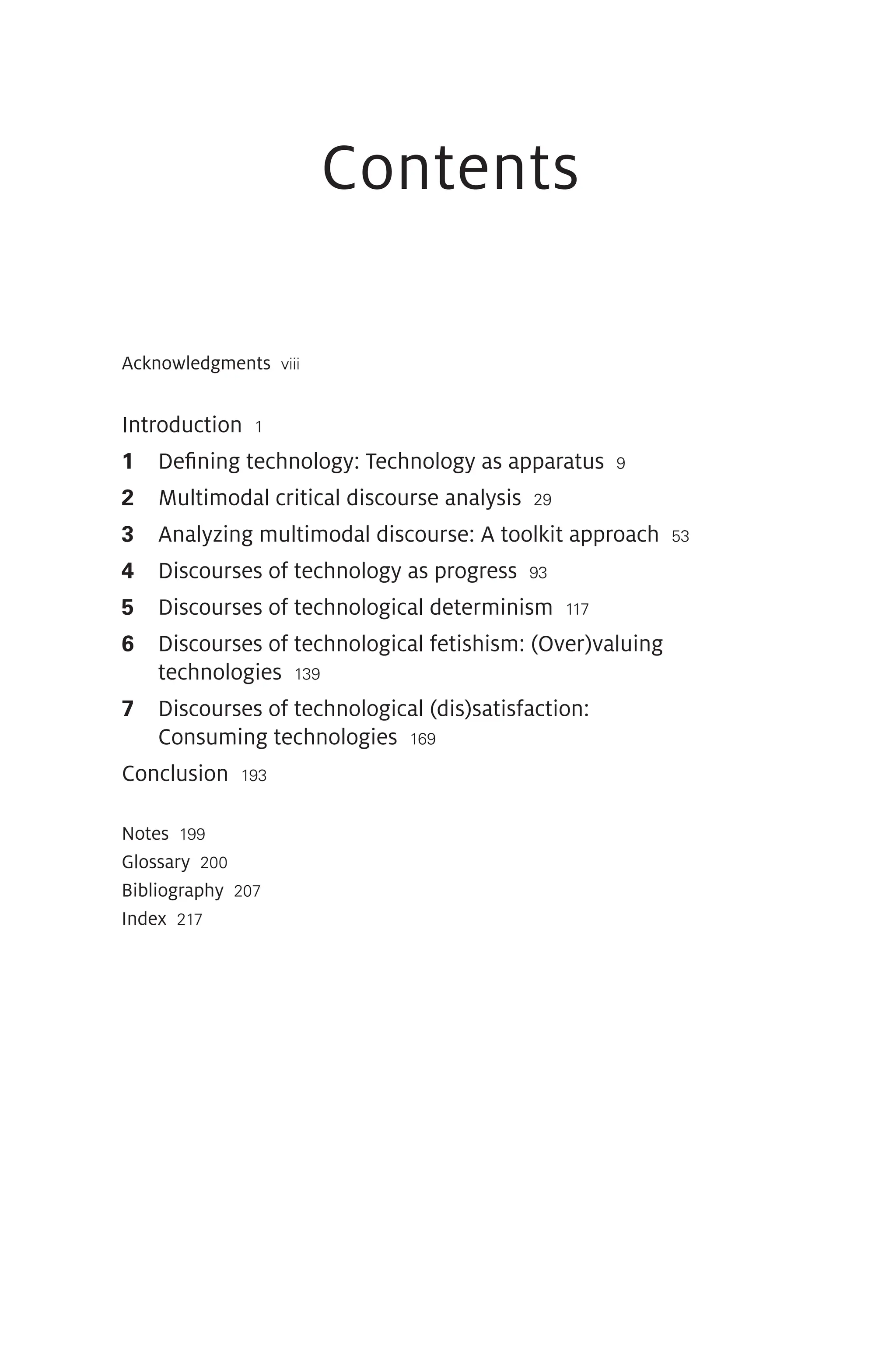 Contents
Acknowledgments viii
Introduction 1
1 Defining technology: Technology as apparatus 9
2 Multimodal critical discourse analysis 29
3 Analyzing multimodal discourse: A toolkit approach 53
4 Discourses of technology as progress 93
5 Discourses of technological determinism 117
6 
Discourses of technological fetishism: (Over)valuing
technologies 139
7 
Discourses of technological (dis)satisfaction:
Consuming technologies 169
Conclusion 193
Notes 199
Glossary 200
Bibliography 207
Index 217
 