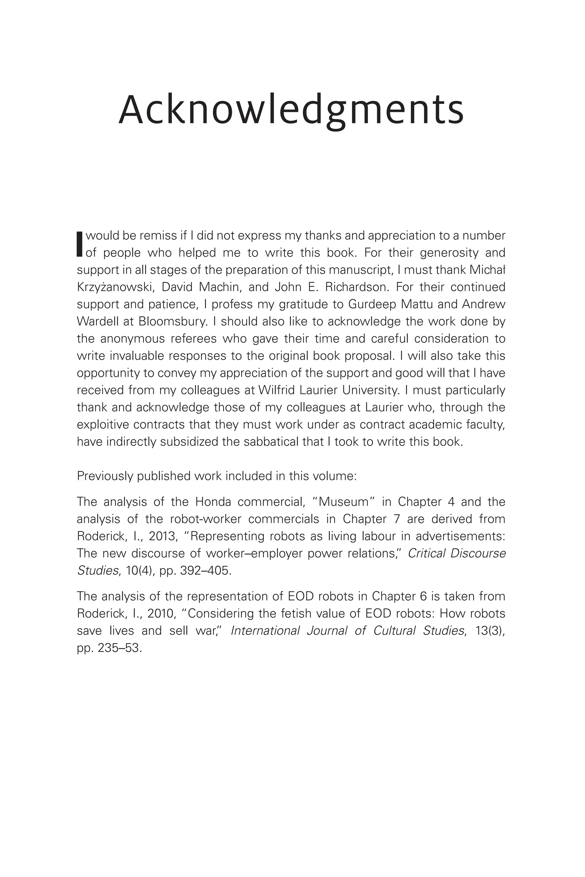 Acknowledgments
Iwould be remiss if I did not express my thanks and appreciation to a number
of people who helped me to write this book. For their generosity and
support in all stages of the preparation of this manuscript, I must thank Michał
Krzyżanowski, David Machin, and John E. Richardson. For their continued
support and patience, I profess my gratitude to Gurdeep Mattu and Andrew
Wardell at Bloomsbury. I should also like to acknowledge the work done by
the anonymous referees who gave their time and careful consideration to
write invaluable responses to the original book proposal. I will also take this
opportunity to convey my appreciation of the support and good will that I have
received from my colleagues at Wilfrid Laurier University. I must particularly
thank and acknowledge those of my colleagues at Laurier who, through the
exploitive contracts that they must work under as contract academic faculty,
have indirectly subsidized the sabbatical that I took to write this book.
Previously published work included in this volume:
The analysis of the Honda commercial, “Museum” in Chapter 4 and the
analysis of the robot-worker commercials in Chapter 7 are derived from
Roderick, I., 2013, “Representing robots as living labour in advertisements:
The new discourse of worker–employer power relations,
” Critical Discourse
Studies, 10(4), pp. 392–405.
The analysis of the representation of EOD robots in Chapter 6 is taken from
Roderick, I., 2010, “Considering the fetish value of EOD robots: How robots
save lives and sell war,
” International Journal of Cultural Studies, 13(3),
pp. 235–53.
 